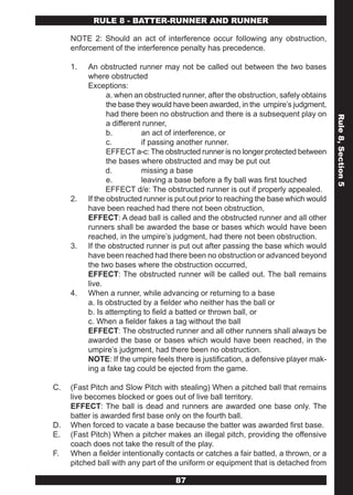 RULE 8 - BATTER-RUNNER AND RUNNER

     NOTE 2: Should an act of interference occur following any obstruction,
     enforcement of the interference penalty has precedence.

     1.   An obstructed runner may not be called out between the two bases
          where obstructed
          Exceptions:
                 a. when an obstructed runner, after the obstruction, safely obtains
                 the base they would have been awarded, in the umpire’s judgment,
                 had there been no obstruction and there is a subsequent play on




                                                                                       Rule 8, Section 5
                 a different runner,
                 b.         an act of interference, or
                 c.         if passing another runner.
                 EFFECT a-c: The obstructed runner is no longer protected between
                 the bases where obstructed and may be put out
                 d.         missing a base
                 e.         leaving a base before a fly ball was first touched
                 EFFECT d/e: The obstructed runner is out if properly appealed.
     2.   If the obstructed runner is put out prior to reaching the base which would
          have been reached had there not been obstruction,
          EFFECT: A dead ball is called and the obstructed runner and all other
          runners shall be awarded the base or bases which would have been
          reached, in the umpire’s judgment, had there not been obstruction.
     3.   If the obstructed runner is put out after passing the base which would
          have been reached had there been no obstruction or advanced beyond
          the two bases where the obstruction occurred,
          EFFECT: The obstructed runner will be called out. The ball remains
          live.
     4.   When a runner, while advancing or returning to a base
          a. Is obstructed by a fielder who neither has the ball or
          b. Is attempting to field a batted or thrown ball, or
          c. When a fielder fakes a tag without the ball
          EFFECT: The obstructed runner and all other runners shall always be
          awarded the base or bases which would have been reached, in the
          umpire’s judgment, had there been no obstruction.
          NOTE: If the umpire feels there is justification, a defensive player mak-
          ing a fake tag could be ejected from the game.

C.   (Fast Pitch and Slow Pitch with stealing) When a pitched ball that remains
     live becomes blocked or goes out of live ball territory.
     EFFECT: The ball is dead and runners are awarded one base only. The
     batter is awarded first base only on the fourth ball.
D.   When forced to vacate a base because the batter was awarded first base.
E.   (Fast Pitch) When a pitcher makes an illegal pitch, providing the offensive
     coach does not take the result of the play.
F.   When a fielder intentionally contacts or catches a fair batted, a thrown, or a
     pitched ball with any part of the uniform or equipment that is detached from

                                     87
 