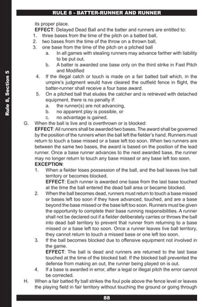 RULE 8 - BATTER-RUNNER AND RUNNER

                        its proper place.
                        EFFECT: Delayed Dead Ball and the batter and runners are entitled to:
                       1. three bases from the time of the pitch on a batted ball,
                       2. two bases from the time of the throw on a thrown ball,
                       3. one base from the time of the pitch on a pitched ball
                              a. In all games with stealing runners may advance farther with liability
                                    to be put out.
                              b. A batter is awarded one base only on the third strike in Fast Pitch
                                    and Modified
Rule 8, Section 5




                         4. If the illegal catch or touch is made on a fair batted ball which, in the
                              umpire’s judgment would have cleared the outfield fence in flight, the
                              batter-runner shall receive a four base award.
                         5. On a pitched ball that eludes the catcher and is retrieved with detached
                              equipment, there is no penalty if:
                              a. the runner(s) are not advancing,
                              b. no apparent play is possible, or
                              c. no advantage is gained.
                    G. When the ball is live and is overthrown or is blocked:
                        EFFECT: All runners shall be awarded two bases. The award shall be governed
                        by the position of the runners when the ball left the fielder’s hand. Runners must
                        return to touch a base missed or a base left too soon. When two runners are
                        between the same two bases, the award is based on the position of the lead
                        runner. Once a base runner advances to the next awarded base, the runner
                        may no longer return to touch any base missed or any base left too soon.
                        EXCEPTION:
                        1. When a fielder loses possession of the ball, and the ball leaves live ball
                              territory or becomes blocked.
                              EFFECT: Each runner is awarded one base from the last base touched
                              at the time the ball entered the dead ball area or became blocked.
                        2. When the ball becomes dead, runners must return to touch a base missed
                              or bases left too soon if they have advanced, touched, and are a base
                              beyond the base missed or the base left too soon. Runners must be given
                              the opportunity to complete their base running responsibilities. A runner
                              shall not be declared out if a fielder deliberately carries or throws the ball
                              into dead ball territory to prevent that runner from returning to a base
                              missed or a base left too soon. Once a runner leaves live ball territory,
                              they cannot return to touch a missed base or one left too soon.
                        3. If the ball becomes blocked due to offensive equipment not involved in
                              the game.
                              EFFECT: The ball is dead and runners are returned to the last base
                              touched at the time of the blocked ball. If the blocked ball prevented the
                              defense from making an out, the runner being played on is out.
                        4. If a base is awarded in error, after a legal or illegal pitch the error cannot
                              be corrected.
                    H. When a fair batted fly ball strikes the foul pole above the fence level or leaves
                        the playing field in fair territory without touching the ground or going through

                                                            88
 