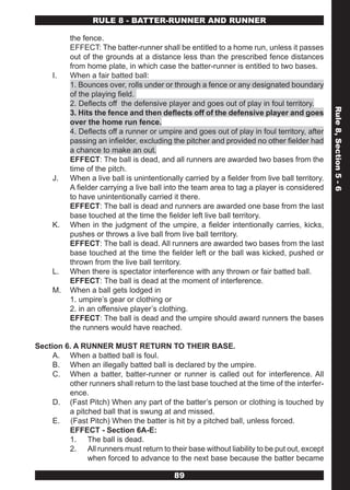 RULE 8 - BATTER-RUNNER AND RUNNER

          the fence.
          EFFECT: The batter-runner shall be entitled to a home run, unless it passes
          out of the grounds at a distance less than the prescribed fence distances
          from home plate, in which case the batter-runner is entitled to two bases.
     I.   When a fair batted ball:
          1. Bounces over, rolls under or through a fence or any designated boundary
          of the playing field.
          2. Deflects off the defensive player and goes out of play in foul territory.




                                                                                               Rule 8, Section 5 - 6
          3. Hits the fence and then deflects off of the defensive player and goes
          over the home run fence.
          4. Deflects off a runner or umpire and goes out of play in foul territory, after
          passing an infielder, excluding the pitcher and provided no other fielder had
          a chance to make an out.
          EFFECT: The ball is dead, and all runners are awarded two bases from the
          time of the pitch.
     J.   When a live ball is unintentionally carried by a fielder from live ball territory.
          A fielder carrying a live ball into the team area to tag a player is considered
          to have unintentionally carried it there.
          EFFECT: The ball is dead and runners are awarded one base from the last
          base touched at the time the fielder left live ball territory.
     K.   When in the judgment of the umpire, a fielder intentionally carries, kicks,
          pushes or throws a live ball from live ball territory.
          EFFECT: The ball is dead. All runners are awarded two bases from the last
          base touched at the time the fielder left or the ball was kicked, pushed or
          thrown from the live ball territory.
     L.   When there is spectator interference with any thrown or fair batted ball.
          EFFECT: The ball is dead at the moment of interference.
     M.   When a ball gets lodged in
          1. umpire’s gear or clothing or
          2. in an offensive player’s clothing.
          EFFECT: The ball is dead and the umpire should award runners the bases
          the runners would have reached.

Section 6. A RUNNER MUST RETURN TO THEIR BASE.
     A. When a batted ball is foul.
     B. When an illegally batted ball is declared by the umpire.
     C. When a batter, batter-runner or runner is called out for interference. All
         other runners shall return to the last base touched at the time of the interfer-
         ence.
     D. (Fast Pitch) When any part of the batter’s person or clothing is touched by
         a pitched ball that is swung at and missed.
     E. (Fast Pitch) When the batter is hit by a pitched ball, unless forced.
         EFFECT - Section 6A-E:
         1. The ball is dead.
         2. All runners must return to their base without liability to be put out, except
               when forced to advance to the next base because the batter became

                                           89
 