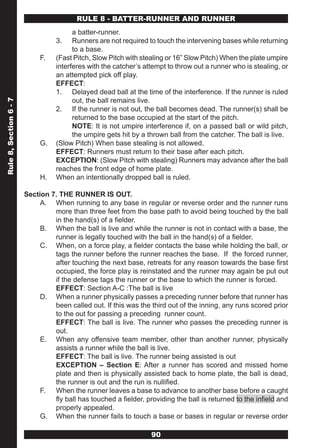 RULE 8 - BATTER-RUNNER AND RUNNER
                                        a batter-runner.
                                  3.    Runners are not required to touch the intervening bases while returning
                                        to a base.
                             F.   (Fast Pitch, Slow Pitch with stealing or 16” Slow Pitch) When the plate umpire
                                  interferes with the catcher’s attempt to throw out a runner who is stealing, or
                                  an attempted pick off play.
                                  EFFECT:
                                  1. Delayed dead ball at the time of the interference. If the runner is ruled
                                        out, the ball remains live.
Rule 8, Section 6 - 7




                                  2. If the runner is not out, the ball becomes dead. The runner(s) shall be
                                        returned to the base occupied at the start of the pitch.
                                        NOTE: It is not umpire interference if, on a passed ball or wild pitch,
                                        the umpire gets hit by a thrown ball from the catcher. The ball is live.
                             G.   (Slow Pitch) When base stealing is not allowed.
                                  EFFECT: Runners must return to their base after each pitch.
                                  EXCEPTION: (Slow Pitch with stealing) Runners may advance after the ball
                                  reaches the front edge of home plate.
                             H.   When an intentionally dropped ball is ruled.

                        Section 7. THE RUNNER IS OUT.
                             A. When running to any base in regular or reverse order and the runner runs
                                 more than three feet from the base path to avoid being touched by the ball
                                 in the hand(s) of a fielder.
                             B. When the ball is live and while the runner is not in contact with a base, the
                                 runner is legally touched with the ball in the hand(s) of a fielder.
                             C. When, on a force play, a fielder contacts the base while holding the ball, or
                                 tags the runner before the runner reaches the base. If the forced runner,
                                 after touching the next base, retreats for any reason towards the base first
                                 occupied, the force play is reinstated and the runner may again be put out
                                 if the defense tags the runner or the base to which the runner is forced.
                                 EFFECT: Section A-C :The ball is live
                             D. When a runner physically passes a preceding runner before that runner has
                                 been called out. If this was the third out of the inning, any runs scored prior
                                 to the out for passing a preceding runner count.
                                 EFFECT: The ball is live. The runner who passes the preceding runner is
                                 out.
                             E. When any offensive team member, other than another runner, physically
                                 assists a runner while the ball is live.
                                 EFFECT: The ball is live. The runner being assisted is out
                                 EXCEPTION – Section E: After a runner has scored and missed home
                                 plate and then is physically assisted back to home plate, the ball is dead,
                                 the runner is out and the run is nullified.
                             F. When the runner leaves a base to advance to another base before a caught
                                 fly ball has touched a fielder, providing the ball is returned to the infield and
                                 properly appealed.
                             G. When the runner fails to touch a base or bases in regular or reverse order

                                                                   90
 