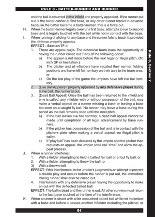 RULE 8 - BATTER-RUNNER AND RUNNER

     and the ball is returned to the infield and properly appealed. If the runner put
     out is the batter-runner at first base, or any other runner forced to advance
     because the batter became a batter-runner, this is a force out.
H.   When the batter-runner legally overruns first base, attempts to run to second
     base and is legally touched with the ball while not in contact with the base.
I.   When running or sliding for any base and the runner fails to touch it, provided
     the defense properly appeals.
     EFFECT - Section 7F-I:
     1. These are appeal plays. The defensive team loses the opportunity of




                                                                                          Rule 8, Section 7
           having the runner called out if any of the following occur:
           a) The appeal is not made before the next legal or illegal pitch, (16
                  inch SP or hesitation.)
           b) The pitcher and all infielders have vacated their normal fielding
                  positions and have left fair territory on their way to the team area,
                  or
           c) On the last play of the game the umpires have left live ball terri-
                  tory.
     2. (Live Ball Appeal) If properly appealed by any defensive player during
           a live ball, the runner is out.
     3. (Dead Ball Appeal) Once the ball has been returned to the infield and
           time is called, any infielder with or without possession of the ball, may
           make a verbal appeal on a runner missing a base or leaving a base
           too soon on a caught fly ball. No runner may leave a base during this
           period as the ball remains dead until the next pitch.
           a) If the ball leaves live ball territory, a dead ball appeal cannot be
                  made until completion of all legal advancement by base run-
                  ners.
           b) If the pitcher has possession of the ball and is in contact with the
                  pitchers plate when making a verbal appeal, no illegal pitch is
                  called.
           c) If “play ball” has been declared by the umpire and the pitcher then
                  requests an appeal, the umpire shall call “time” and allow the ap-
                  peal process.
J.   When a runner interferes:
     1. With a fielder attempting to field a batted fair ball or a foul fly ball, or
     2. With a fielder attempting to throw the ball, or
     3) With a thrown ball.
     EFFECT: If this interference, in the umpire’s judgment is an attempt to prevent
           a double play and occurs before the runner is put out, the immediate
           trailing runner shall also be called out.
     4. Intentionally with any defensive player having the opportunity to make
           an out with the deflected batted ball.
     EFFECT: The ball is dead and the runner is out. All other runners must return
           to the last base touched at the time of the interference.
K.   When a runner is struck with a fair untouched batted ball while not in contact
     with a base and before it passes another infielder excluding the pitcher, or

                                      91
 