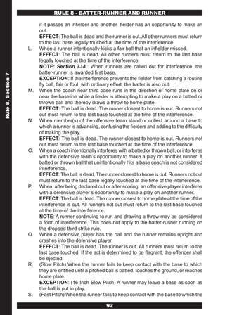 RULE 8 - BATTER-RUNNER AND RUNNER

                         if it passes an infielder and another fielder has an opportunity to make an
                         out.
                         EFFECT: The ball is dead and the runner is out. All other runners must return
                         to the last base legally touched at the time of the interference.
                    L.   When a runner intentionally kicks a fair ball that an infielder missed.
                         EFFECT: The ball is dead. All other runners must return to the last base
                         legally touched at the time of the interference.
                         NOTE: Section 7J-L: When runners are called out for interference, the
                         batter-runner is awarded first base.
Rule 8, Section 7




                         EXCEPTION: If the interference prevents the fielder from catching a routine
                         fly ball, fair or foul, with ordinary effort, the batter is also out.
                    M.   When the coach near third base runs in the direction of home plate on or
                         near the baseline while a fielder is attempting to make a play on a batted or
                         thrown ball and thereby draws a throw to home plate.
                         EFFECT: The ball is dead. The runner closest to home is out. Runners not
                         out must return to the last base touched at the time of the interference.
                    N.   When member(s) of the offensive team stand or collect around a base to
                         which a runner is advancing, confusing the fielders and adding to the difficulty
                         of making the play.
                         EFFECT: The ball is dead. The runner closest to home is out. Runners not
                         out must return to the last base touched at the time of the interference.
                    O.   When a coach intentionally interferes with a batted or thrown ball, or interferes
                         with the defensive team’s opportunity to make a play on another runner. A
                         batted or thrown ball that unintentionally hits a base coach is not considered
                         interference.
                         EFFECT: The ball is dead. The runner closest to home is out. Runners not out
                         must return to the last base legally touched at the time of the interference.
                    P.   When, after being declared out or after scoring, an offensive player interferes
                         with a defensive player’s opportunity to make a play on another runner.
                         EFFECT: The ball is dead. The runner closest to home plate at the time of the
                         interference is out. All runners not out must return to the last base touched
                         at the time of the interference.
                         NOTE: A runner continuing to run and drawing a throw may be considered
                         a form of interference. This does not apply to the batter-runner running on
                         the dropped third strike rule.
                    Q.   When a defensive player has the ball and the runner remains upright and
                         crashes into the defensive player.
                         EFFECT: The ball is dead. The runner is out. All runners must return to the
                         last base touched. If the act is determined to be flagrant, the offender shall
                         be ejected.
                    R.   (Slow Pitch) When the runner fails to keep contact with the base to which
                         they are entitled until a pitched ball is batted, touches the ground, or reaches
                         home plate.
                         EXCEPTION: (16-Inch Slow Pitch) A runner may leave a base as soon as
                         the ball is put in play.
                    S.   (Fast Pitch) When the runner fails to keep contact with the base to which the

                                                          92
 