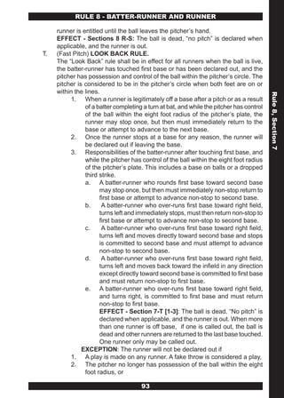 RULE 8 - BATTER-RUNNER AND RUNNER

     runner is entitled until the ball leaves the pitcher’s hand.
     EFFECT - Sections 8 R-S: The ball is dead, “no pitch” is declared when
     applicable, and the runner is out.
T.   (Fast Pitch) LOOK BACK RULE.
     The “Look Back” rule shall be in effect for all runners when the ball is live,
     the batter-runner has touched first base or has been declared out, and the
     pitcher has possession and control of the ball within the pitcher’s circle. The
     pitcher is considered to be in the pitcher’s circle when both feet are on or
     within the lines.




                                                                                          Rule 8, Section 7
          1. When a runner is legitimately off a base after a pitch or as a result
                of a batter completing a turn at bat, and while the pitcher has control
                of the ball within the eight foot radius of the pitcher’s plate, the
                runner may stop once, but then must immediately return to the
                base or attempt to advance to the next base.
          2. Once the runner stops at a base for any reason, the runner will
                be declared out if leaving the base.
          3. Responsibilities of the batter-runner after touching first base, and
                while the pitcher has control of the ball within the eight foot radius
                of the pitcher’s plate. This includes a base on balls or a dropped
                third strike.
                a. A batter-runner who rounds first base toward second base
                      may stop once, but then must immediately non-stop return to
                      first base or attempt to advance non-stop to second base.
                b.     A batter-runner who over-runs first base toward right field,
                      turns left and immediately stops, must then return non-stop to
                      first base or attempt to advance non-stop to second base.
                c.     A batter-runner who over-runs first base toward right field,
                      turns left and moves directly toward second base and stops
                      is committed to second base and must attempt to advance
                      non-stop to second base.
                d.     A batter-runner who over-runs first base toward right field,
                      turns left and moves back toward the infield in any direction
                      except directly toward second base is committed to first base
                      and must return non-stop to first base.
                e. A batter-runner who over-runs first base toward right field,
                      and turns right, is committed to first base and must return
                      non-stop to first base.
                      EFFECT - Section 7-T [1-3]: The ball is dead. “No pitch” is
                      declared when applicable, and the runner is out. When more
                      than one runner is off base, if one is called out, the ball is
                      dead and other runners are returned to the last base touched.
                      One runner only may be called out.
               EXCEPTION: The runner will not be declared out if
          1. A play is made on any runner. A fake throw is considered a play,
          2. The pitcher no longer has possession of the ball within the eight
                foot radius, or

                                      93
 