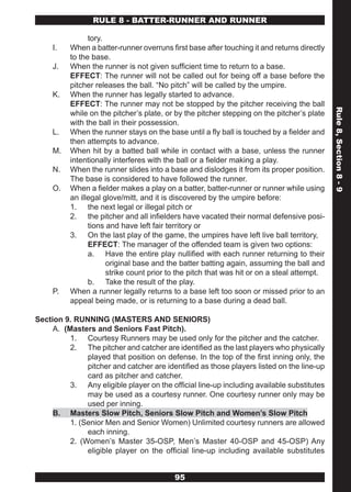 RULE 8 - BATTER-RUNNER AND RUNNER

                tory.
     I.   When a batter-runner overruns first base after touching it and returns directly
          to the base.
     J.   When the runner is not given sufficient time to return to a base.
          EFFECT: The runner will not be called out for being off a base before the
          pitcher releases the ball. “No pitch” will be called by the umpire.
     K.   When the runner has legally started to advance.
          EFFECT: The runner may not be stopped by the pitcher receiving the ball




                                                                                            Rule 8, Section 8 - 9
          while on the pitcher’s plate, or by the pitcher stepping on the pitcher’s plate
          with the ball in their possession.
     L.   When the runner stays on the base until a fly ball is touched by a fielder and
          then attempts to advance.
     M.   When hit by a batted ball while in contact with a base, unless the runner
          intentionally interferes with the ball or a fielder making a play.
     N.   When the runner slides into a base and dislodges it from its proper position.
          The base is considered to have followed the runner.
     O.   When a fielder makes a play on a batter, batter-runner or runner while using
          an illegal glove/mitt, and it is discovered by the umpire before:
          1. the next legal or illegal pitch or
          2. the pitcher and all infielders have vacated their normal defensive posi-
                tions and have left fair territory or
          3. On the last play of the game, the umpires have left live ball territory,
                EFFECT: The manager of the offended team is given two options:
                a. Have the entire play nullified with each runner returning to their
                      original base and the batter batting again, assuming the ball and
                      strike count prior to the pitch that was hit or on a steal attempt.
                b. Take the result of the play.
     P.   When a runner legally returns to a base left too soon or missed prior to an
          appeal being made, or is returning to a base during a dead ball.

Section 9. RUNNING (MASTERS AND SENIORS)
     A. (Masters and Seniors Fast Pitch).
          1. Courtesy Runners may be used only for the pitcher and the catcher.
          2. The pitcher and catcher are identified as the last players who physically
               played that position on defense. In the top of the first inning only, the
               pitcher and catcher are identified as those players listed on the line-up
               card as pitcher and catcher.
          3. Any eligible player on the official line-up including available substitutes
               may be used as a courtesy runner. One courtesy runner only may be
               used per inning.
     B. Masters Slow Pitch, Seniors Slow Pitch and Women’s Slow Pitch
          1. (Senior Men and Senior Women) Unlimited courtesy runners are allowed
               each inning.
          2. (Women’s Master 35-OSP, Men’s Master 40-OSP and 45-OSP) Any
               eligible player on the official line-up including available substitutes


                                          95
 