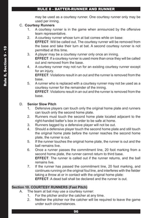 RULE 8 - BATTER-RUNNER AND RUNNER

                                      may be used as a courtesy runner. One courtesy runner only may be
                                      used per inning.
                             C. Courtesy Runners
                                 1. A courtesy runner is in the game when announced by the offensive
                                      team representative.
                                 2. A courtesy runner whose turn at bat comes while on base:
                                      EFFECT: Will be called out. The courtesy runner will be removed from
                                      the base and take their turn at bat. A second courtesy runner is not
Rule 8, Section 9 - 10




                                      permitted at this time.
                                 3. A player may be a courtesy runner only once an inning.
                                      EFFECT: If a courtesy runner is used more than once they will be called
                                      out and removed from the base.
                                 4. A courtesy runner may not run for an existing courtesy runner except
                                      for an injury.
                                      EFFECT: Violations result in an out and the runner is removed from the
                                      base.
                                 5. A runner who is replaced with a courtesy runner may not be used as a
                                      courtesy runner for the remainder of the inning.
                                      EFFECT: Violations result in an out and the runner is removed from the
                                      base.

                             D.   Senior Slow Pitch
                                  1. Defensive players can touch only the original home plate and runners
                                      can touch only the second home plate.
                                  2. Runners must touch the second home plate located adjacent to the
                                      right-handed batter’s box in order to be safe at home.
                                  3. Runners tagged by a defensive player will not be out.
                                  4. Should a defensive player touch the second home plate and still touch
                                      the original home plate before the runner reaches the second home
                                      plate, the runner is out.
                                  5. If the runner touches the original home plate, the runner is out and the
                                      ball remains live.
                                  6. Once a runner passes the commitment line, 20 foot marking from a
                                      second home plate, the runner cannot return to third base.
                                      EFFECT: The runner is called out if the runner returns, and the ball
                                      remains live.
                                  7. If the runner has passed the commitment line, 20 foot marking, and
                                      continues running on the original foul line, and interferes with the fielder
                                      taking a throw at or in contact with the original home plate:
                                      EFFECT: A dead ball shall be declared and the runner is out.

                         Section 10. COURTESY RUNNERS (Fast Pitch)
                              A. The team at bat may use a courtesy runner:
                                  1. For the pitcher and/or the catcher at any time.
                                  2. Neither the pitcher nor the catcher will be required to leave the game
                                       under such circumstances.

                                                                  96
 