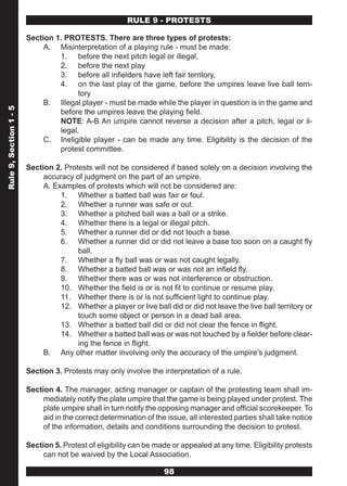 RULE 9 - PROTESTS

                        Section 1. PROTESTS. There are three types of protests:
                             A. Misinterpretation of a playing rule - must be made:
                                 1. before the next pitch legal or illegal,
                                 2. before the next play
                                 3. before all infielders have left fair territory,
                                 4. on the last play of the game, before the umpires leave live ball terri-
                                       tory
                             B. Illegal player - must be made while the player in question is in the game and
Rule 9, Section 1 - 5




                                 before the umpires leave the playing field.
                                 NOTE: A-B An umpire cannot reverse a decision after a pitch, legal or il-
                                 legal.
                             C. Ineligible player - can be made any time. Eligibility is the decision of the
                                 protest committee.

                        Section 2. Protests will not be considered if based solely on a decision involving the
                             accuracy of judgment on the part of an umpire.
                             A. Examples of protests which will not be considered are:
                                  1. Whether a batted ball was fair or foul.
                                  2. Whether a runner was safe or out.
                                  3. Whether a pitched ball was a ball or a strike.
                                  4. Whether there is a legal or illegal pitch.
                                  5. Whether a runner did or did not touch a base.
                                  6. Whether a runner did or did not leave a base too soon on a caught fly
                                       ball.
                                  7. Whether a fly ball was or was not caught legally.
                                  8. Whether a batted ball was or was not an infield fly.
                                  9. Whether there was or was not interference or obstruction.
                                  10. Whether the field is or is not fit to continue or resume play.
                                  11. Whether there is or is not sufficient light to continue play.
                                  12. Whether a player or live ball did or did not leave the live ball territory or
                                       touch some object or person in a dead ball area.
                                  13. Whether a batted ball did or did not clear the fence in flight.
                                  14. Whether a batted ball was or was not touched by a fielder before clear-
                                       ing the fence in flight.
                             B. Any other matter involving only the accuracy of the umpire’s judgment.

                        Section 3. Protests may only involve the interpretation of a rule.

                        Section 4. The manager, acting manager or captain of the protesting team shall im-
                             mediately notify the plate umpire that the game is being played under protest. The
                             plate umpire shall in turn notify the opposing manager and official scorekeeper. To
                             aid in the correct determination of the issue, all interested parties shall take notice
                             of the information, details and conditions surrounding the decision to protest.

                        Section 5. Protest of eligibility can be made or appealed at any time. Eligibility protests
                             can not be waived by the Local Association.

                                                                    98
 