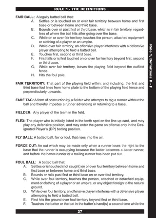 RULE 1 - THE DEFINITIONS

FAIR BALL: A legally batted ball that:
        A. Settles or is touched on or over fair territory between home and first
            base or between home and third base.
        B. Bounds over or past first or third base, which is in fair territory, regard-
            less of where the ball hits after going over the base.
        C. While on or over fair territory, touches the person, attached equipment
            or clothing of a player or an umpire.
        D. While over fair territory, an offensive player interferes with a defensive




                                                                                            Rule 1, Definitions D - F
            player attempting to field a batted ball.
        E. Touches first, second or third base.
        F. First falls or is first touched on or over fair territory beyond first, second
            or third base.
        G. While over fair territory, leaves the playing field beyond the outfield
            fence.
        H. Hits the foul pole.

FAIR TERRITORY: That part of the playing field within, and including, the first and
    third base foul lines from home plate to the bottom of the playing field fence and
    perpendicularly upwards.

FAKE TAG: A form of obstruction by a fielder who attempts to tag a runner without the
   ball and thereby impedes a runner advancing or returning to a base.

FIELDER: Any player of the team in the field.

FLEX: The player who is initially listed in the tenth spot on the line-up card, and may
    play any defensive position, and may enter the game on offense only in the Des-
    ignated Player’s (DP) batting position.

FLY BALL: A batted ball, fair or foul, that rises into the air.

FORCE OUT: An out which may be made only when a runner loses the right to the
   base that the runner is occupying because the batter becomes a batter-runner,
   and before the batter-runner or a trailing runner has been put out.

FOUL BALL: A batted ball that:
   A. Settles or is touched (not caught) on or over foul territory between home and
       first base or between home and third base.
   B. Bounds or rolls past first or third base on or over foul territory.
   C. While over foul territory, touches the person, attached or detached equip-
       ment or clothing of a player or an umpire, or any object foreign to the natural
       ground.
   D. While over foul territory, an offensive player interferes with a defensive player
       attempting to field a batted ball.
   E. First hits the ground over foul territory beyond first or third base.
   F. Touches the batter or the bat in the batter’s hand(s) a second time while the

                                            27
 