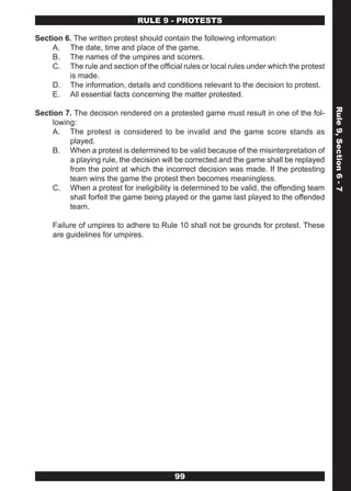 RULE 9 - PROTESTS

Section 6. The written protest should contain the following information:
     A. The date, time and place of the game.
     B. The names of the umpires and scorers.
     C. The rule and section of the official rules or local rules under which the protest
         is made.
     D. The information, details and conditions relevant to the decision to protest.
     E. All essential facts concerning the matter protested.




                                                                                            Rule 9, Section 6 - 7
Section 7. The decision rendered on a protested game must result in one of the fol-
     lowing:
     A. The protest is considered to be invalid and the game score stands as
          played.
     B. When a protest is determined to be valid because of the misinterpretation of
          a playing rule, the decision will be corrected and the game shall be replayed
          from the point at which the incorrect decision was made. If the protesting
          team wins the game the protest then becomes meaningless.
     C. When a protest for ineligibility is determined to be valid, the offending team
          shall forfeit the game being played or the game last played to the offended
          team.

     Failure of umpires to adhere to Rule 10 shall not be grounds for protest. These
     are guidelines for umpires.




                                          99
 