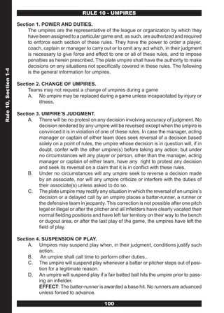RULE 10 - UMPIRES

                       Section 1. POWER AND DUTIES.
                            The umpires are the representative of the league or organization by which they
                            have been assigned to a particular game and, as such, are authorized and required
                            to enforce each section of these rules. They have the power to order a player,
                            coach, captain or manager to carry out or to omit any act which, in their judgment
                            is necessary to give force and effect to one or all of these rules, and to impose
                            penalties as herein prescribed, The plate umpire shall have the authority to make
                            decisions on any situations not specifically covered in these rules. The following
Rule 10, Section 1-4




                            is the general information for umpires.

                       Section 2. CHANGE OF UMPIRES.
                            Teams may not request a change of umpires during a game
                            A. No umpire may be replaced during a game unless incapacitated by injury or
                                illness.

                       Section 3. UMPIRE’S JUDGMENT.
                            A. There will be no protest on any decision involving accuracy of judgment. No
                                decision rendered by any umpire will be reversed except when the umpire is
                                convinced it is in violation of one of these rules. In case the manager, acting
                                manager or captain of either team does seek reversal of a decision based
                                solely on a point of rules, the umpire whose decision is in question will, if in
                                doubt, confer with the other umpire(s) before taking any action; but under
                                no circumstances will any player or person, other than the manager, acting
                                manager or captain of either team, have any right to protest any decision
                                and seek its reversal on a claim that it is in conflict with these rules.
                            B. Under no circumstances will any umpire seek to reverse a decision made
                                by an associate, nor will any umpire criticize or interfere with the duties of
                                their associate(s) unless asked to do so.
                            C. The plate umpire may rectify any situation in which the reversal of an umpire’s
                                decision or a delayed call by an umpire places a batter-runner, a runner or
                                the defensive team in jeopardy. This correction is not possible after one pitch
                                legal or illegal or after the pitcher and all infielders have clearly vacated their
                                normal fielding positions and have left fair territory on their way to the bench
                                or dugout area, or after the last play of the game, the umpires have left the
                                field of play.

                       Section 4. SUSPENSION OF PLAY.
                            A. Umpires may suspend play when, in their judgment, conditions justify such
                                action.
                            B.   An umpire shall call time to perform other duties..
                            C. The umpire will suspend play whenever a batter or pitcher steps out of posi-
                                tion for a legitimate reason.
                            D. An umpire will suspend play if a fair batted ball hits the umpire prior to pass-
                                ing an infielder.
                                EFFECT: The batter-runner is awarded a base hit. No runners are advanced
                                unless forced to advance.

                                                                  100
 