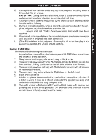 RULE 10 - UMPIRES

     E.   An umpire will not call time while any play is in progress, including when a
          thrown ball hits an umpire.
          EXCEPTION: During a live ball situations, when a player becomes injured
          and requires immediate attention, an umpire shall call time.
     F.   An umpire will not call time if requested by the offensive team after the pitcher
          has started the delivery.
     G.   During a live ball situations, when a player becomes injured and in the um-
          pire’s judgment requires immediate attention, the




                                                                                              Rule 10, Section 4 - 5
                    umpire shall call “TIME”. Award any bases that would have been
          reached.
     H.   Umpires will not suspend play at the request of players, coaches or managers
          until all action in progress has been completed.
     I.   (Slow Pitch) When, in the judgment of an umpire, all immediate play is ap-
          parently completed, the umpire should call time.

Section 5 UNIFORM:
     The male and female umpire shall wear:
     1. A powder blue or navy blue, short-sleeve polo shirt. ASA letters are worn on
         the left chest of the polo shirt.
     2. Navy blue or heather gray slacks and navy or black socks.
     3. The approved navy cap with white ASA letters, trimmed with light blue on the
         front and the US Flag positioned on the left side, with the stars forward.
     4. The approved navy blue ball bag with ASA letters to be worn with either navy
         or heather gray slacks,
     5. The approved navy jacket with white ASA letters on the left chest,
     6. Black shoes and belt.
     7. A t-shirt is optional to wear under the powder blue or navy blue polo shirt; If
         a t-shirt is worn, it must be a white t-shirt under the powder blue polo shirt
         and navy t-shirt under the navy blue polo shirt.
     8. The plate umpire in fast pitch MUST wear a black mask, with black or tan
         padding and a black throat protector. (An extended wire protector may be
         worn in lieu of a throat protector on the mask.)




                                          101
 