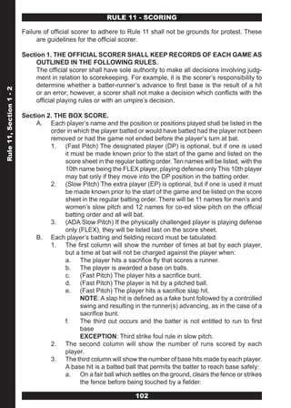 RULE 11 - SCORING

                         Failure of official scorer to adhere to Rule 11 shall not be grounds for protest. These
                              are guidelines for the official scorer.

                         Section 1. THE OFFICIAL SCORER SHALL KEEP RECORDS OF EACH GAME AS
                              OUTLINED IN THE FOLLOWING RULES.
                              The official scorer shall have sole authority to make all decisions involving judg-
                              ment in relation to scorekeeping. For example, it is the scorer’s responsibility to
                              determine whether a batter-runner’s advance to first base is the result of a hit
Rule 11, Section 1 - 2




                              or an error; however, a scorer shall not make a decision which conflicts with the
                              official playing rules or with an umpire’s decision.

                         Section 2. THE BOX SCORE.
                              A. Each player’s name and the position or positions played shall be listed in the
                                  order in which the player batted or would have batted had the player not been
                                  removed or had the game not ended before the player’s turn at bat.
                                  1. (Fast Pitch) The designated player (DP) is optional, but if one is used
                                       it must be made known prior to the start of the game and listed on the
                                       score sheet in the regular batting order. Ten names will be listed, with the
                                       10th name being the FLEX player, playing defense only This 10th player
                                       may bat only if they move into the DP position in the batting order.
                                  2. (Slow Pitch) The extra player (EP) is optional, but if one is used it must
                                       be made known prior to the start of the game and be listed on the score
                                       sheet in the regular batting order. There will be 11 names for men’s and
                                       women’s slow pitch and 12 names for co-ed slow pitch on the official
                                       batting order and all will bat.
                                  3. (ADA Slow Pitch) If the physically challenged player is playing defense
                                       only (FLEX), they will be listed last on the score sheet.
                              B. Each player’s batting and fielding record must be tabulated.
                                  1. The first column will show the number of times at bat by each player,
                                       but a time at bat will not be charged against the player when:
                                       a. The player hits a sacrifice fly that scores a runner.
                                       b. The player is awarded a base on balls.
                                       c.    (Fast Pitch) The player hits a sacrifice bunt.
                                       d. (Fast Pitch) The player is hit by a pitched ball.
                                       e. (Fast Pitch) The player hits a sacrifice slap hit.
                                             NOTE: A slap hit is defined as a fake bunt followed by a controlled
                                             swing and resulting in the runner(s) advancing, as in the case of a
                                             sacrifice bunt.
                                       f.    The third out occurs and the batter is not entitled to run to first
                                             base
                                             EXCEPTION: Third strike foul rule in slow pitch.
                                  2. The second column will show the number of runs scored by each
                                       player.
                                  3. The third column will show the number of base hits made by each player.
                                       A base hit is a batted ball that permits the batter to reach base safely:
                                       a. On a fair ball which settles on the ground, clears the fence or strikes
                                             the fence before being touched by a fielder.

                                                                   102
 