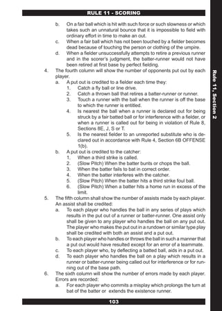 RULE 11 - SCORING

     b.   On a fair ball which is hit with such force or such slowness or which
          takes such an unnatural bounce that it is impossible to field with
          ordinary effort in time to make an out.
     c.   When a fair ball which has not been touched by a fielder becomes
          dead because of touching the person or clothing of the umpire.
     d. When a fielder unsuccessfully attempts to retire a previous runner
          and in the scorer’s judgment, the batter-runner would not have
          been retired at first base by perfect fielding.
4.   The fourth column will show the number of opponents put out by each




                                                                                       Rule 11, Section 2
     player.
     a. A put out is credited to a fielder each time they:
          1. Catch a fly ball or line drive.
          2. Catch a thrown ball that retires a batter-runner or runner.
          3. Touch a runner with the ball when the runner is off the base
                 to which the runner is entitled.
          4. Is nearest the ball when a runner is declared out for being
                 struck by a fair batted ball or for interference with a fielder, or
                 when a runner is called out for being in violation of Rule 8,
                 Sections 8E, J, S or T.
          5. Is the nearest fielder to an unreported substitute who is de-
                 clared out in accordance with Rule 4, Section 6B OFFENSE
                 1(b).
     b. A put out is credited to the catcher:
          1. When a third strike is called.
          2. (Slow Pitch) When the batter bunts or chops the ball.
          3. When the batter fails to bat in correct order.
          4. When the batter interferes with the catcher.
          5. (Slow Pitch) When the batter hits a third strike foul ball.
          6. (Slow Pitch) When a batter hits a home run in excess of the
                 limit.
5.   The fifth column shall show the number of assists made by each player.
     An assist shall be credited:
     a. To each player who handles the ball in any series of plays which
          results in the put out of a runner or batter-runner. One assist only
          shall be given to any player who handles the ball on any put out.
          The player who makes the put out in a rundown or similar type play
          shall be credited with both an assist and a put out.
     b. To each player who handles or throws the ball in such a manner that
          a put out would have resulted except for an error of a teammate.
     c.   To each player who, by deflecting a batted ball, aids in a put out.
     d. To each player who handles the ball on a play which results in a
          runner or batter-runner being called out for interference or for run-
          ning out of the base path.
6.   The sixth column will show the number of errors made by each player.
     Errors are recorded:
     a. For each player who commits a misplay which prolongs the turn at
          bat of the batter or extends the existence runner.

                                 103
 