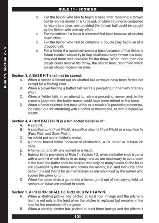 RULE 11 - SCORING

                                         b.    For the fielder who fails to touch a base after receiving a thrown
                                               ball to retire a runner on a force out, or when a runner is compelled
                                               to return to a base, and provided the thrown ball could be caught
                                               by the fielder with ordinary effort.
                                         c.    For the catcher if a batter is awarded first base because of catcher
                                               obstruction.
                                         d.    For the fielder who fails to complete a double play because of a
                                               dropped ball.
Rule 11, Section 2 - 5




                                         e.    For a fielder if a runner advances a base because of that fielder’s
                                               failure to catch, stop or try to stop a ball accurately thrown to a base,
                                               provided there was occasion for the throw. When more than one
                                               player could receive the throw, the scorer must determine which
                                               player should receive the error.

                         Section 3. A BASE HIT shall not be scored:
                              A. When a runner is forced out on a batted ball or would have been forced out
                                   except for a fielding error.
                              B. When a player fielding a batted ball retires a preceding runner with ordinary
                                   effort.
                              C. When a fielder fails in an attempt to retire a preceding runner and, in the
                                   scorer’s judgment, the batter-runner could have been retired at first base.
                              D. When a batter reaches first base safely as a result of a preceding runner be-
                                   ing called out for interfering with a batted or thrown ball, or with a defensive
                                   player.

                         Section 4. A RUN BATTED IN is a run scored because of:
                              A. A safe hit.
                              B. A sacrifice bunt (Fast Pitch), a sacrifice slap hit (Fast Pitch) or a sacrifice fly
                                   (Fast Pitch and Slow Pitch).
                              C. An infield put out or fielder’s choice.
                              D. A runner forced home because of obstruction, a hit batter or a base on
                                   balls.
                              E. A home run and all runs scored as a result.
                              F.   Subject to the provisions of Rule 11, Section 4G, when the batter ends a game
                                   with a safe hit which drives in as many runs as are necessary to put a team
                                   in the lead, the batter shall be credited with only as many bases on the hit as
                                   are advanced by the runner who scores the winning run, and then only if the
                                   batter runs out the hit for as many bases as are advanced by the runner who
                                   scores the winning run.
                              G. When the batter ends a game with a home run hit out of the playing field, all
                                   runners on base are entitled to score.

                         Section 5. A PITCHER SHALL BE CREDITED WITH A WIN.
                              A. When a starting pitcher has pitched at least four innings and the pitcher’s
                                   team is not only in the lead when the pitcher is replaced but remains in the
                                   lead for the remainder of the game.
                              B. When a starting pitcher has pitched at least three innings and the pitcher’s

                                                                     104
 