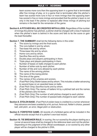 RULE 11 - SCORING

           team scores more runs than the opposing team in a game that is terminated
           after five innings of play, or in a game that is terminated after the pitcher’s
           team has scored more runs in four or more innings than the opposing team
           has scored in five or more innings and provided that the pitcher’s team is not
           only in the lead if the pitcher is replaced after three innings of pitching but
           remains in the lead for the remainder of the game.

Section 6. A PITCHER WILL BE CREDITED WITH A LOSS. Regardless of the number




                                                                                              Rule 11, Section 5 - 10
     of innings the pitcher has pitched, a pitcher shall be charged with a loss if replaced
     when the pitcher’s team is behind in the score and fails to tie the score or gain
     the lead thereafter.

Section 7. THE SUMMARY shall list the following items in this order:
     A. The score by innings and the final score.
     B. The runs batted in and by whom.
     C. Two-base hits and by whom.
     D. Three-base hits and by whom.
     E. Home runs and by whom.
     F.   Sacrifice flies and by whom.
     G. Double plays and players participating in them.
     H. Triple plays and players participating in them.
     I.   Number of bases on balls charged to each pitcher.
     J.   Number of strike outs by each pitcher.
     K. Number of hits and runs allowed by each pitcher.
     L. The name of the winning pitcher.
     M. The name of the losing pitcher.
     N. The time of the game.
     O. The names of the umpires and scorers.
     P. (Fast Pitch Only) Stolen bases and by whom. This includes a batter advancing
          to second base on an awarded base on balls.
     Q. (Fast Pitch Only) Sacrifice bunts and by whom.
     R. (Fast Pitch Only) The names of batters hit by a pitched ball and the names
          of the pitchers who hit them.
     S. (Fast Pitch Only) The number of wild pitches charged to each pitcher.
     T.   (Fast Pitch Only) The number of passed balls charged to each catcher.

Section 8. STOLEN BASE. (Fast Pitch) A stolen base is credited to a runner whenever
     they advance one base unaided by a hit, put out, force out, fielder’s choice, passed
     ball, wild pitch, an error, illegal pitch or obstruction.

Section 9. FORFEITED GAME. All records of a forfeited game will be included in the
     official records except that of a pitcher’s won-lost record.

Section 10. TIE BREAKER RULE. In scoring, the run scored by the player starting as a
     runner at second base shall be charged to the defensive team and not the pitcher.
     Depending on the judgment of the official scorekeeper, a run scored by any other
     player will be charged to the pitcher’s ERA.

                                           105
 
