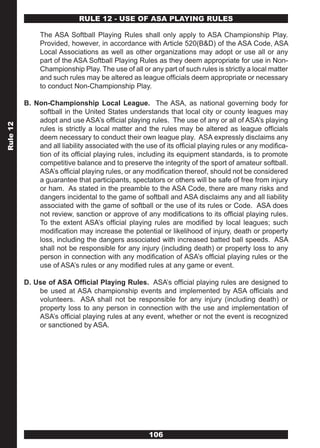 RULE 12 - USE OF ASA PLAYING RULES

               The ASA Softball Playing Rules shall only apply to ASA Championship Play.
               Provided, however, in accordance with Article 520(B&D) of the ASA Code, ASA
               Local Associations as well as other organizations may adopt or use all or any
               part of the ASA Softball Playing Rules as they deem appropriate for use in Non-
               Championship Play. The use of all or any part of such rules is strictly a local matter
               and such rules may be altered as league officials deem appropriate or necessary
               to conduct Non-Championship Play.

          B. Non-Championship Local League. The ASA, as national governing body for
              softball in the United States understands that local city or county leagues may
              adopt and use ASA’s official playing rules. The use of any or all of ASA’s playing
Rule 12




              rules is strictly a local matter and the rules may be altered as league officials
              deem necessary to conduct their own league play. ASA expressly disclaims any
              and all liability associated with the use of its official playing rules or any modifica-
              tion of its official playing rules, including its equipment standards, is to promote
              competitive balance and to preserve the integrity of the sport of amateur softball.
              ASA’s official playing rules, or any modification thereof, should not be considered
              a guarantee that participants, spectators or others will be safe of free from injury
              or ham. As stated in the preamble to the ASA Code, there are many risks and
              dangers incidental to the game of softball and ASA disclaims any and all liability
              associated with the game of softball or the use of its rules or Code. ASA does
              not review, sanction or approve of any modifications to its official playing rules.
              To the extent ASA’s official playing rules are modified by local leagues; such
              modification may increase the potential or likelihood of injury, death or property
              loss, including the dangers associated with increased batted ball speeds. ASA
              shall not be responsible for any injury (including death) or property loss to any
              person in connection with any modification of ASA’s official playing rules or the
              use of ASA’s rules or any modified rules at any game or event.

          D. Use of ASA Official Playing Rules. ASA’s official playing rules are designed to
              be used at ASA championship events and implemented by ASA officials and
              volunteers. ASA shall not be responsible for any injury (including death) or
              property loss to any person in connection with the use and implementation of
              ASA’s official playing rules at any event, whether or not the event is recognized
              or sanctioned by ASA.




                                                     106
 
