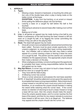 RULES SUPPLEMENT

1.   APPEALS
     A. Types.
        1. Missing a base, forward or backward, or touching the white por-
              tion only of the double base when a play is being made on the
              batter-runner at first base.
              EXCEPTION: A play from foul territory, or an errant or missed
              throw pulling the defensive player into foul territory.
        2. Leaving a base on a caught fly ball before the ball is first
              touched.
        3. Attempting to advance to second base after making a turn at first
              base.
        4. Batting out of order.
     B. Live. In all games an appeal may be made during a live ball by any
        fielder in possession of the ball touching the base missed or left too
        soon on a caught fly ball, or by tagging the runner committing the
        violation if they are still on the playing field.
     C. Dead. The dead ball appeal may be made:
        1. Once all runners have completed their advancement and time has
              been called. Runners must be given ample opportunity, in the
              umpire’s judgment, to complete their base running responsibili-
              ties. Any infielder, with or without the ball, may make a verbal
              appeal on a runner missing a base or leaving a base too soon
              on a caught fly ball. The pitcher and the catcher are considered
              infielders for the appeal process. The appropriate umpire should
              then make a decision on the play.
        2. When a ball goes out of play, runners must be given the opportunity
              to complete their base running responsibilities before the dead
              ball appeal can be made.
     D. May Not Return. A runner may not return to touch a base missed or
        one left too soon on a caught fly ball if:
        1. They have left the field of play.
        2. A following runner has scored.
        3. Once a runner advances to and passes the next base awarded.
        NOTE: A “dead ball” should be called and runners given the opportunity
              to complete their base running responsibilities. Returning to touch
              a base missed or one left too soon must occur prior to an award;
              therefore, on an overthrow the umpire should hesitate in making
              the award while watching what the runner does. If the runner
              shows no intention of returning to touch a base missed or re-tag
              a base left too soon, then the umpire should make the award.
              Once the umpire awards bases, and if a runner reaches the first
              base of the award, and then for any reason retreats to a previous
              base missed or left too soon, this is an illegal act. The defense
              may appeal and the umpire should rule the runner out.



                                      107
 