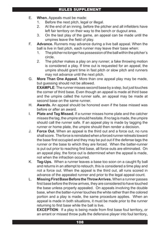RULES SUPPLEMENT

E.   When. Appeals must be made:
     1. Before the next pitch, legal or illegal.
     2. At the end of an inning, before the pitcher and all infielders have
            left fair territory on their way to the bench or dugout area.
     3. On the last play of the game, an appeal can be made until the
            umpires leave the field of play.
F.   Advance. Runners may advance during a live ball appeal. When the
     ball is live in fast pitch, each runner may leave their base when:
     1. The pitcher no longer has possession of the ball within the pitcher’s
            circle.
     2. The pitcher makes a play on any runner; a fake throwing motion
            is considered a play. If time out is requested for an appeal, the
            umpire should grant time in fast pitch or slow pitch and runners
            may not advance until the next pitch.
G.   More Than One Appeal. More than one appeal play may be made,
     but guessing should not be allowed.
     EXAMPLE: The runner misses second base by a step, but just touches
     the corner of third base. Even though an appeal is made at third base
     and the umpire called the runner safe, an appeal may be made at
     second base on the same runner.
H.   Awards. An appeal should be honored even if the base missed was
     before or after an award.
I.   Plate and Tag Missed. If a runner misses home plate and the catcher
     misses the tag, the umpire should hesitate. If no tag is made, the umpire
     should call the runner safe. If an appeal play is made by tagging the
     runner or home plate, the umpire should then render a decision.
J.   Force Out. When an appeal is the third out and a force out, no runs
     shall score. The force is reinstated when a forced runner retreats toward
     the base first occupied and they may be put out if the defense tags the
     runner or the base to which they are forced. When the batter-runner
     is put out prior to reaching first base, all force outs are eliminated. On
     an appeal play, the force out is determined when the appeal is made,
     not when the infraction occurred.
K.   Tag-Ups. When a runner leaves a base too soon on a caught fly ball
     and returns in an attempt to retouch, this is considered a time play and
     not a force out. When the appeal is the third out, all runs scored in
     advance of the appealed runner and prior to the legal appeal count.
L.   Missing First Base Before the Throw Arrives. When a runner passes
     first base before the throw arrives, they are considered to have touched
     the base unless properly appealed. On appeals involving the double
     base, when the batter-runner touches the white rather than the colored
     portion and a play is made, the same procedure applies. When an
     appeal is made in both situations, it must be made prior to the runner
     returning to first base while the ball is live.
     EXCEPTION: If a play is being made from first base foul territory, or
     an errant or missed throw pulls the defensive player into foul territory,

                               108
 