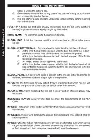 RULE 1 - THE DEFINITIONS

                                      batter is within the batter’s box.
                                 G.   Goes directly from the bat to any part of the catcher’s body or equipment
                                      and is caught by another fielder.
                                 H.   Hits the pitcher’s plate and rolls untouched to foul territory before reaching
                                      first or third base.

                            FOUL TIP: A batted ball that goes sharply and directly from the bat to the catcher’s
                               hand(s) or glove/mitt and is legally caught by the catcher.
Rule 1, Definitions F - I




                            HOME TEAM: The team that starts the game on defense.

                            ILLEGAL BAT: A bat that does not meet the requirements of an official bat or warm-
                                up bat.

                            ILLEGALLY BATTED BALL: Occurs when the batter hits the ball fair or foul and:
                                    A. At the time the bat makes contact with the ball, the entire foot is com-
                                        pletely outside the lines of the batter’s box and on the ground.
                                    B. At the time the bat makes contact with the ball, any part of the foot is
                                        touching home plate.
                                    C. An illegal, altered or non-approved bat is used.
                                    D. At the time the bat makes contact with the ball, the batter’s entire foot
                                        has contacted the ground out of the batter’s box and returned to hit the
                                        ball while inside the box.

                            ILLEGAL PLAYER: A player who takes a position in the line-up, either on offense or
                                defense, who does not have a legal right to that position.

                            IN FLIGHT: The term used for any batted, thrown or pitched ball which has not yet
                                touched the ground or some object or person other than a fielder.

                            IN JEOPARDY: A term indicating that the ball is in play and an offensive player may
                                 be put out.

                            INELIGIBLE PLAYER: A player who does not meet the requirements of the ASA
                                Code.

                            INFIELD: That portion of the field in fair territory that includes areas normally covered
                                 by infielders.

                            INFIELDER: A fielder who defends the area of the field around first, second, third or
                                 shortstop areas.

                            INFIELD FLY: A fair fly ball, not including a line drive or an attempted bunt which can be
                                 caught by an infielder, pitcher or catcher with ordinary effort when first and second
                                 or first, second and third bases are occupied with less than two outs.


                                                                       28
 
