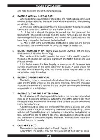 RULES SUPPLEMENT

     and hold it until the end of the Championship.

4.   BATTING WITH AN ILLEGAL BAT:
        When a batter uses an illegal or altered bat and reaches base safely, and
     the next batter steps into the batter’s box with the same bat, the following
     penalty is in effect:
        A. If noticed before a pitch is thrown to the next batter, the umpire should
     call out the batter who used the bat and is now on base.
         B. If the bat is altered, the player is ejected from the game and the
     tournament. The bat is removed from the game, runners put out prior to
     discovering this infraction remain out, and runners not put out return to the
     base they occupied at the time of the batted ball.
        C. After a pitch to the current batter, that batter is called out and there is
     no penalty to the previous batter for using the illegal or altered bat.

5.   BATTER REMAINS IN BATTER’S BOX. (Junior Olympic Fast and Slow
     Pitch and Adult Modified Pitch Only)
        This rule is not intended to penalize the player, but is used to speed up
     the game. The batter can still get a signal with one foot in the box and take
     practice swings.
        If the batter leaves the box illegally, a warning should be given. Any
     number of warnings on the same batter may be given. A strike should not
     be called without a warning. One, two or three strikes may be called on the
     same batter under this ruling.

6.   BATTING ORDER IS OFFICIAL.
       The batting order is considered official when it is reviewed by the man-
     ager and the plate umpire at the pre-game meeting. Once the manager
     approves the line-up and returns it to the umpire, any changes thereafter
     are considered a substitution.

7.   BATTING OUT OF THE BATTER’S BOX.
        To call a batter out for batting out of the batter’s box, one foot or both feet
     must be on the ground completely outside the lines of the batter’s box when
     contact is made with the ball. The lines of the batter’s box are considered
     inside the batter’s box.
        A batter should be called out immediately for hitting a pitched ball while
     out of the batter’s box, or for re-entering the batter’s box and making contact
     with the ball. The ball is dead, and the batter is out whether the ball is fair or
     foul. When there are no batter’s box lines, good judgment should be used
     and the benefit of doubt should go to the batter. If contact is not made with
     the ball, there is no penalty.

8.   CATCHER’S BOX.
       The catcher’s box is described in Rule 2, Section 3 D.
       (Slow Pitch) The catcher may not have any part of their body or equip-

                                     110
 