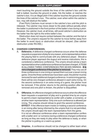 RULES SUPPLEMENT

     ment touching the ground outside the lines of the catcher’s box until the
     ball is batted, touches the ground or plate, hits the batter, or reaches the
     catcher’s box. It is an illegal pitch if the catcher touches the ground outside
     the lines of the catcher’s box. The catcher, even when within the catcher’s
     box, may still obstruct the batter.
        (Fast Pitch) Catchers must remain in the catcher’s box until the pitch is
     released. The catcher may move closer to the plate without penalty when
     the batter is positioned in the front portion of the batter’s box during a pitch.
     However, the catcher must, at all times, still avoid catcher’s obstruction as
     the batter has the right to the entire batter’s box.
        Obstruction does not require contact between the catcher and the bat or
     the batter. The umpire’s request for the catcher to move farther away from
     the batter to avoid injury or obstruction should be obeyed. (See catcher
     obstruction under RS #36.)

9.   CHARGED CONFERENCES.
     A. Defensive. A defensive charged conference occurs when the defense
        requests a suspension of play for any reason, and a representative enters
        the playing field to communicate with any defensive player. Should a
        defensive player approach the dugout and receive instructions, this is
        considered a defensive conference. The umpire should advise a team
        representative when a defensive conference has been charged. A TEAM
        IS ALLOWED THREE CONFERENCES PER SEVEN INNINGS. It is
        not a charged conference if the pitcher is removed. They may use all
        three conferences in one inning or spread them out over a seven inning
        game. Once the three conferences have been used, the pitcher must be
        removed for each additional charged conference. In extra inning games,
        there will be one charged conference allowed in each extra inning. On
        the second conference in an extra inning of a game, the pitcher must
        be removed. If the pitcher returns to the pitching position after being
        removed and one pitch is thrown, the pitcher is disqualified.

     B.   Offensive. An offensive charged conference occurs when the offensive
          team requests a suspension of play and is granted time by an umpire
          to permit a team representative to confer with a batter, a runner(s), or
          another team representative. Only one such conference is allowed per
          inning. The umpires should refuse to grant the second conference.
          EFFECT: If the offensive team insists on holding a second conference
          in an inning after being informed by the umpire that it is not permitted,
          the umpire should eject the team representative from the game.
          It is not an offensive conference when a team representative confers
          with a batter and / or runner(s) during a defensive charged conference
          as long as they are ready to play when the defense is ready, or when
          the pitcher is putting on a warm-up jacket.

     C.   Umpires. A conference should not be charged to either team when

                                        111
 