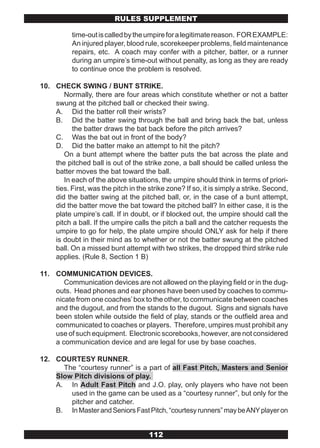RULES SUPPLEMENT

           time-out is called by the umpire for a legitimate reason. FOR EXAMPLE:
           An injured player, blood rule, scorekeeper problems, field maintenance
           repairs, etc. A coach may confer with a pitcher, batter, or a runner
           during an umpire’s time-out without penalty, as long as they are ready
           to continue once the problem is resolved.

10. CHECK SWING / BUNT STRIKE.
       Normally, there are four areas which constitute whether or not a batter
    swung at the pitched ball or checked their swing.
    A. Did the batter roll their wrists?
    B. Did the batter swing through the ball and bring back the bat, unless
          the batter draws the bat back before the pitch arrives?
    C. Was the bat out in front of the body?
    D. Did the batter make an attempt to hit the pitch?
       On a bunt attempt where the batter puts the bat across the plate and
    the pitched ball is out of the strike zone, a ball should be called unless the
    batter moves the bat toward the ball.
       In each of the above situations, the umpire should think in terms of priori-
    ties. First, was the pitch in the strike zone? If so, it is simply a strike. Second,
    did the batter swing at the pitched ball, or, in the case of a bunt attempt,
    did the batter move the bat toward the pitched ball? In either case, it is the
    plate umpire’s call. If in doubt, or if blocked out, the umpire should call the
    pitch a ball. If the umpire calls the pitch a ball and the catcher requests the
    umpire to go for help, the plate umpire should ONLY ask for help if there
    is doubt in their mind as to whether or not the batter swung at the pitched
    ball. On a missed bunt attempt with two strikes, the dropped third strike rule
    applies. (Rule 8, Section 1 B)

11. COMMUNICATION DEVICES.
       Communication devices are not allowed on the playing field or in the dug-
    outs. Head phones and ear phones have been used by coaches to commu-
    nicate from one coaches’ box to the other, to communicate between coaches
    and the dugout, and from the stands to the dugout. Signs and signals have
    been stolen while outside the field of play, stands or the outfield area and
    communicated to coaches or players. Therefore, umpires must prohibit any
    use of such equipment. Electronic scorebooks, however, are not considered
    a communication device and are legal for use by base coaches.

12. COURTESY RUNNER.
      The “courtesy runner” is a part of all Fast Pitch, Masters and Senior
    Slow Pitch divisions of play.
    A. In Adult Fast Pitch and J.O. play, only players who have not been
        used in the game can be used as a “courtesy runner”, but only for the
        pitcher and catcher.
    B. In Master and Seniors Fast Pitch, “courtesy runners” may be ANY player on


                                      112
 
