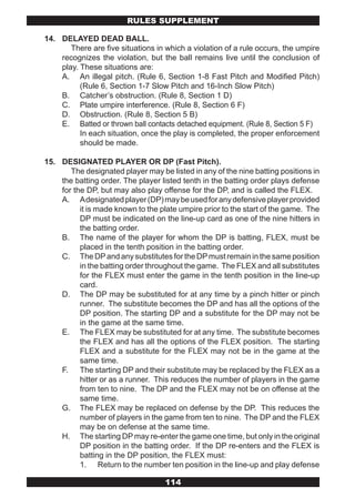 RULES SUPPLEMENT

14. DELAYED DEAD BALL.
       There are five situations in which a violation of a rule occurs, the umpire
    recognizes the violation, but the ball remains live until the conclusion of
    play. These situations are:
    A. An illegal pitch. (Rule 6, Section 1-8 Fast Pitch and Modified Pitch)
          (Rule 6, Section 1-7 Slow Pitch and 16-Inch Slow Pitch)
    B. Catcher’s obstruction. (Rule 8, Section 1 D)
    C. Plate umpire interference. (Rule 8, Section 6 F)
    D. Obstruction. (Rule 8, Section 5 B)
    E. Batted or thrown ball contacts detached equipment. (Rule 8, Section 5 F)
          In each situation, once the play is completed, the proper enforcement
          should be made.

15. DESIGNATED PLAYER OR DP (Fast Pitch).
       The designated player may be listed in any of the nine batting positions in
    the batting order. The player listed tenth in the batting order plays defense
    for the DP, but may also play offense for the DP, and is called the FLEX.
    A. A designated player (DP) may be used for any defensive player provided
          it is made known to the plate umpire prior to the start of the game. The
          DP must be indicated on the line-up card as one of the nine hitters in
          the batting order.
    B. The name of the player for whom the DP is batting, FLEX, must be
          placed in the tenth position in the batting order.
    C. The DP and any substitutes for the DP must remain in the same position
          in the batting order throughout the game. The FLEX and all substitutes
          for the FLEX must enter the game in the tenth position in the line-up
          card.
    D. The DP may be substituted for at any time by a pinch hitter or pinch
          runner. The substitute becomes the DP and has all the options of the
          DP position. The starting DP and a substitute for the DP may not be
          in the game at the same time.
    E. The FLEX may be substituted for at any time. The substitute becomes
          the FLEX and has all the options of the FLEX position. The starting
          FLEX and a substitute for the FLEX may not be in the game at the
          same time.
    F. The starting DP and their substitute may be replaced by the FLEX as a
          hitter or as a runner. This reduces the number of players in the game
          from ten to nine. The DP and the FLEX may not be on offense at the
          same time.
    G. The FLEX may be replaced on defense by the DP. This reduces the
          number of players in the game from ten to nine. The DP and the FLEX
          may be on defense at the same time.
    H. The starting DP may re-enter the game one time, but only in the original
          DP position in the batting order. If the DP re-enters and the FLEX is
          batting in the DP position, the FLEX must:
          1. Return to the number ten position in the line-up and play defense

                                    114
 
