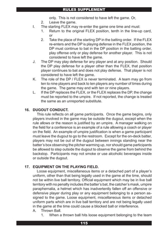 RULES SUPPLEMENT

                only. This is not considered to have left the game. Or,
          2. Leave the game.
     I.   The starting FLEX may re-enter the game one time and must:
          1. Return to the original FLEX position, tenth in the line-up card,
                or
          2. Take the place of the starting DP in the batting order. If the FLEX
                re-enters and the DP is playing defense in the FLEX position, the
                DP must continue to bat in the DP position in the batting order,
                play offense only or play defense for another player. This is not
                considered to have left the game.
     J.   The DP may play defense for any player and at any position. Should
          the DP play defense for a player other than the FLEX, that position
          player continues to bat and does not play defense. That player is not
          considered to have left the game.
     K.   The role of the DP / FLEX is never terminated. A team may go from
          ten to nine players and back to ten players any number of times during
          the game. The game may end with ten or nine players.
     L.   If the DP replaces the FLEX, or the FLEX replaces the DP, the change
          must be reported to the umpire. If not reported, the change is treated
          the same as an unreported substitute.

16. DUGOUT CONDUCT.
       This rule reflects on all game participants. Once the game begins, only
    players involved in the game may be outside the dugout, except when the
    rule allows or the reason is justified by an umpire. A manager walking on
    the field for a conference is an example of a rule allowing a coach or player
    on the field. An example of umpire justification is when a game participant
    must leave the dugout to go to the restroom. Except for the on-deck batter,
    players may not be out of the dugout between innings standing near the
    batter’s box observing the pitcher warming up, nor should game participants
    be allowed to step outside the dugout to observe the game from behind the
    backstop. Participants may not smoke or use alcoholic beverages inside
    or outside the dugout.

17. EQUIPMENT ON THE PLAYING FIELD.
       Loose equipment, miscellaneous items or a detached part of a player’s
    uniform, other than that being legally used in the game at the time, should
    not be within live ball territory. Official equipment which may be in live ball
    territory with no penalty includes the batter’s bat, the catcher’s mask, umpire
    paraphernalia, a helmet which has inadvertently fallen off an offensive or
    defensive player during play or any equipment belonging to a person as-
    signed to the game. Loose equipment, miscellaneous items or detached
    uniform parts which are in live ball territory and are not being legally used
    in the game at the time could cause a blocked ball or interference.
    A. Thrown Ball.
          1. When a thrown ball hits loose equipment belonging to the team

                                    115
 