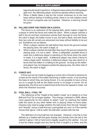 RULES SUPPLEMENT

          tags should result in ejections. In flagrant cases where the sliding player
          gets hurt, the offending player should be ejected without warning.
     3.   When a fielder fakes a tag but the runner continues on to the next
          base without sliding or breaking stride, there is no rule violation since
          the runner’s progress was not impeded. However, a warning should
          be given.

20. FALLING OVER THE FENCE ON A CATCH.
       The fence is an extension of the playing field, which makes it legal for
    a player to climb the fence and make the catch. When a player catches a
    ball in the air and their momentum carries them through or over the fence,
    the catch is legal, the batter-runner is out, the ball is dead, and with fewer
    than two outs all runners are advanced one base without liability to be put
    out. Guidelines are as follows:
    1. When a player catches the ball before they touch the ground outside
          the playing area, the catch is legal, or
    2. When a player catches the ball after they touch the ground outside the
          playing area, it is not a catch. When a collapsible, portable fence is
          used and a defensive player is standing on the fence when the catch
          is made, it is a legal catch. A defensive player may climb a fence to
          make a legal catch; therefore a defensive player may also stand on a
          fence that has fallen or is falling to the ground. As long as the defen-
          sive player has not stepped outside the playing area, the other side of
          fence, the catch is legal.

21. FORCE OUT.
       A force out can be made by tagging a runner who is forced to advance to
    a base as the result of the batter becoming a batter-runner, or by touching
    the base to which they are being forced. It is not possible to have a force
    out on a caught fly ball as the batter-runner is no longer a runner. On an
    appeal play, the force out is determined at the time the appeal is made, not
    when the infraction occurred.

22. FOUL BALL / FOUL TIP
      The reference of the “height of the batter’s head” as it relates to a Foul
    Ball and Foul Tip no longer applies. This change, instituted in 2006, allows
    more opportunity for the catcher to obtain “outs” by catching foul batted
    balls the same as any other fielder who is playing closer to home plate.
    Umpires only need to judge whether the ball moves from the bat “sharply”
    and “directly” versus a ball that has a perceptible arc and / or if the catcher
    moves their glove / mitt to catch the ball after contact with the bat.

        The definition of a foul ball has not changed. However, a foul tip is now
     defined as a batted ball that goes sharply and directly from the bat to the
     catcher’s glove / mitt or hand and is legally caught by the catcher. It is not
     a foul tip unless caught and any foul tip that is caught is a strike, and the

                                    117
 