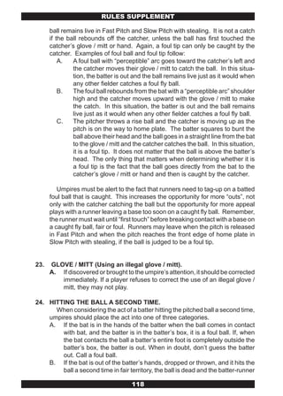 RULES SUPPLEMENT

      ball remains live in Fast Pitch and Slow Pitch with stealing. It is not a catch
      if the ball rebounds off the catcher, unless the ball has first touched the
      catcher’s glove / mitt or hand. Again, a foul tip can only be caught by the
      catcher. Examples of foul ball and foul tip follow:
          A.   A foul ball with “perceptible” arc goes toward the catcher’s left and
               the catcher moves their glove / mitt to catch the ball. In this situa-
               tion, the batter is out and the ball remains live just as it would when
               any other fielder catches a foul fly ball.
          B.   The foul ball rebounds from the bat with a “perceptible arc” shoulder
               high and the catcher moves upward with the glove / mitt to make
               the catch. In this situation, the batter is out and the ball remains
               live just as it would when any other fielder catches a foul fly ball.
          C.   The pitcher throws a rise ball and the catcher is moving up as the
               pitch is on the way to home plate. The batter squares to bunt the
               ball above their head and the ball goes in a straight line from the bat
               to the glove / mitt and the catcher catches the ball. In this situation,
               it is a foul tip. It does not matter that the ball is above the batter’s
               head. The only thing that matters when determining whether it is
               a foul tip is the fact that the ball goes directly from the bat to the
               catcher’s glove / mitt or hand and then is caught by the catcher.

         Umpires must be alert to the fact that runners need to tag-up on a batted
      foul ball that is caught. This increases the opportunity for more “outs”, not
      only with the catcher catching the ball but the opportunity for more appeal
      plays with a runner leaving a base too soon on a caught fly ball. Remember,
      the runner must wait until “first touch” before breaking contact with a base on
      a caught fly ball, fair or foul. Runners may leave when the pitch is released
      in Fast Pitch and when the pitch reaches the front edge of home plate in
      Slow Pitch with stealing, if the ball is judged to be a foul tip.


23.   GLOVE / MITT (Using an illegal glove / mitt).
      A. If discovered or brought to the umpire’s attention, it should be corrected
         immediately. If a player refuses to correct the use of an illegal glove /
         mitt, they may not play.

24. HITTING THE BALL A SECOND TIME.
      When considering the act of a batter hitting the pitched ball a second time,
    umpires should place the act into one of three categories.
    A. If the bat is in the hands of the batter when the ball comes in contact
        with bat, and the batter is in the batter’s box, it is a foul ball. If, when
        the bat contacts the ball a batter’s entire foot is completely outside the
        batter’s box, the batter is out. When in doubt, don’t guess the batter
        out. Call a foul ball.
    B. If the bat is out of the batter’s hands, dropped or thrown, and it hits the
        ball a second time in fair territory, the ball is dead and the batter-runner

                                      118
 