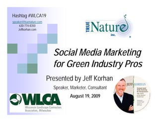Hashtag #WLCA19
speaker@truenature.com
speaker@truenature com
     630-774-8350
    Jeffkorhan.com




                           Social Media Marketing
                           for Green Industry Pros
                                            y
                         Presented by Jeff Korhan
                           Speaker, Marketer, Consultant
                                    August 19, 2009
 