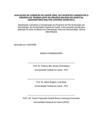 AVALIAÇÃO DA CONDIÇÃO DE SAÚDE ORAL DE PACIENTES CANDIDATOS A
CIRURGIA DE TRANSPLANTE DE ÓRGÃOS SÓLIDOS DO HOSPITAL
UNIVERSITÁRIO WALTER CANTÍDIO (HUWC/UFC)
Dissertação submetida à Coordenação do Programa de Pós-Graduação em
Odontologia, da Universidade Federal do Ceará, como requisito parcial para
obtenção do título de Mestre em Odontologia; Área de Concentração: Clínica
Odontológica.
Aprovada em 12/05/2009
BANCA EXAMINADORA
___________________________________________
Prof. Dr. Fabricio Bitu Sousa (Orientador)
Universidade Federal do Ceará - UFC
___________________________________________
Prof. Dr. Mário Rogério Lima Mota
Universidade Federal do Ceará - UFC
___________________________________________
Profa
. Dra
. Paula Frassinetti Castelo Branco Camurça Fernandes
Universidade Estadual do Ceará (UECE)
 