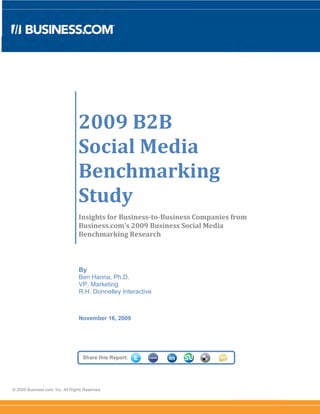2009 B2B
                                  Social Media
                                  Benchmarking
                                  Study
                                  Insights for Business-to-Business Companies from
                                  Business.com’s 2009 Business Social Media
                                  Benchmarking Research



                                  By
                                  Ben Hanna, Ph.D.
                                  VP, Marketing
                                  R.H. Donnelley Interactive



                                  November 16, 2009




                                    Share this Report:




© 2009 Business.com, Inc. All Rights Reserved.
 