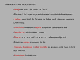 INTERVENCIONS REALITZADES:
- Neteja del marc i del revers de l’obra.
- Eliminació del paper enganxat al revers i enretirat de les etiquetes.
- Neteja superficial de l’anvers de l’obra amb sistemes aquosos
(Cremonesi) .
- Substitució de falques i repicat d’aquestes per tensar la tela.
- Desinfecció dels bastidors i marcs.
- Fixació de la capa pictòrica al suport o a la capa subjacent.
-Solucionar estrips amb ponts de fils.
- Estucat, desestucat i retoc cromàtic de pèrdues dels marc i de la
capa pictòrica.
- Envernissat final del marc.

 