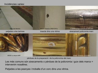 Incidències varies:

Sala Lleó Morera

petjades a les tarimes

69026 La sèquia MIR

200040 Finestra CRISTÒFOL

insecte dins una vitrina

212868Paisatge nord-africaFORTUNY

aixecament policromia marc

202509 Dones de pobleTORRES-GARCÍA

004661 Printània TOGORES

pèrdues de la preparació i de la policromia del marc

Les més comuns són aixecaments o pèrdues de la policromia i guix dels marcs =
intervenim nosaltres.
Petjades a les peanyes i troballa d’un corc dins una vitrina.

 