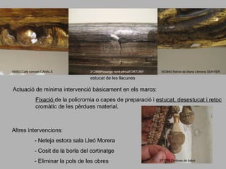 06562 Cafè concert CANALS

212868Paisatge nord-africaFORTUNY

003840 Retrat de Maria Llimona SUNYER

estucat de les llacunes

Actuació de mínima intervenció bàsicament en els marcs:
Fixació de la policromia o capes de preparació i estucat, desestucat i retoc
cromàtic de les pèrdues material.

Altres intervencions:
- Neteja estora sala Lleó Morera
- Cosit de la borla del cortinatge
- Eliminar la pols de les obres

071779 Cortines de balcó

 