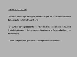 • FEINES AL TALLER:
- Sistema d’emmagatzematge i presentació per les obres sense bastidor
de Lorenzale. (a l’altre Power Point)
- Conjunts d’obres procedents del Palau Reial de Pedralbes i de la Junta
Arbitral de Consum, i de les que es dipositaran a la Casa dels Canonges
de Barcelona.
- Obres independents que necessitaven petites intervencions.

 