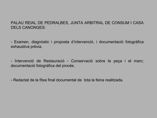PALAU REIAL DE PEDRALBES, JUNTA ARBITRAL DE CONSUM I CASA
DELS CANONGES:

- Examen, diagnòstic i proposta d’intervenció, i documentació fotogràfica
exhaustiva prèvia.

- Intervenció de Restauració - Conservació sobre la peça i el marc;
documentació fotogràfica del procés.

- Redactat de la fitxa final documental de tota la feina realitzada.

 