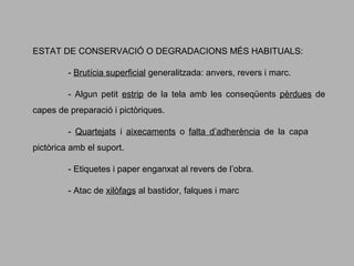 ESTAT DE CONSERVACIÓ O DEGRADACIONS MÉS HABITUALS:
- Brutícia superficial generalitzada: anvers, revers i marc.
- Algun petit estrip de la tela amb les conseqüents pèrdues de
capes de preparació i pictòriques.
- Quartejats i aixecaments o falta d’adherència de la capa
pictòrica amb el suport.
- Etiquetes i paper enganxat al revers de l’obra.
- Atac de xilòfags al bastidor, falques i marc

 