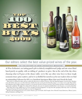 Our editors select the best value-priced wines of the year.
                            BY THE EDITORS OF WINE ENTHUSIAST MAGAZINE

At Wine Enthusiast, our tasting panel’s job is relatively straightforward: judge and rate wines blind
based purely on quality, with no inkling of producer or price. But at the end of the day when
choosing what we’ll pour at the dinner table, we’re like any other wine lover in these tough
economic times: price matters, and we’re as thrilled for ourselves as for our readers when we find
an outstanding Cabernet for $15, or a knockout Sauvignon Blanc that won’t break the bank.
   That’s why we’re pleased to share with our readers the discoveries we find as reviewers: when the bags that disguise reviewed wines’ identities
come off and the scores are in, we then determine whether the wine can be given the Best Buy status, i.e. if a wine’s score on the Wine Enthu-
siast 100-point scale is high in relation to its price (a very precise formula we keep to ourselves, but 87-points-and-above and $15-and-below are
approximate yardsticks). The higher the rating and lower the price, the more of a quintessential Best Buy a wine becomes—no mystery about that.
   Only about 10% of the 10,000 wines we review annually merit this designation. So enjoy this elite grouping of Best Buy wines. In selecting,
opening and sharing with friends and family, you won’t be disappointed.
   Reviews and accompanying text are by Lauren Buzzeo, Joe Czerwinski, Paul Gregutt, Steve Heimoff, Susan Kostrzewa, Monica Larner,
Michael Schachner and Roger Voss.

W I N E    E N T H U S I A S T     |   N O V E M B E R    2 0 0 9
 