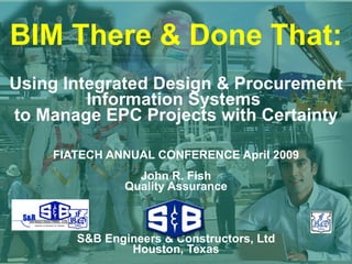 BIM There & Done That: Using Integrated Design & Procurement Information Systems  to Manage EPC Projects with Certainty FIATECH ANNUAL CONFERENCE April 2009 John R. Fish Quality Assurance S&B Engineers & Constructors, Ltd Houston, Texas 