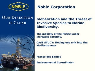 Noble Corporation


Globalization and the Threat of
Invasive Species to Marine
Biodiversity.

The mobility of the MODU under
increased scrutiny.

CASE STUDY: Moving one unit into the
Mediterranean



Franco dos Santos

Environmental Co-ordinator
 