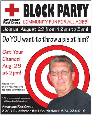 BLOCK PARTY
           COMMUNITY FUN FOR ALL AGES!
 Join us! August 29 from 12pm to 3pm!



Get Your
Chance!
Aug. 29
at 2pm!
Please visit
stjoe-redcross.org
for more information!


* All proceeds and donations
  will beneﬁt ARC services.

American Red Cross
3220 E. Jeﬀerson Blvd, South Bend | 574.234.0191
 