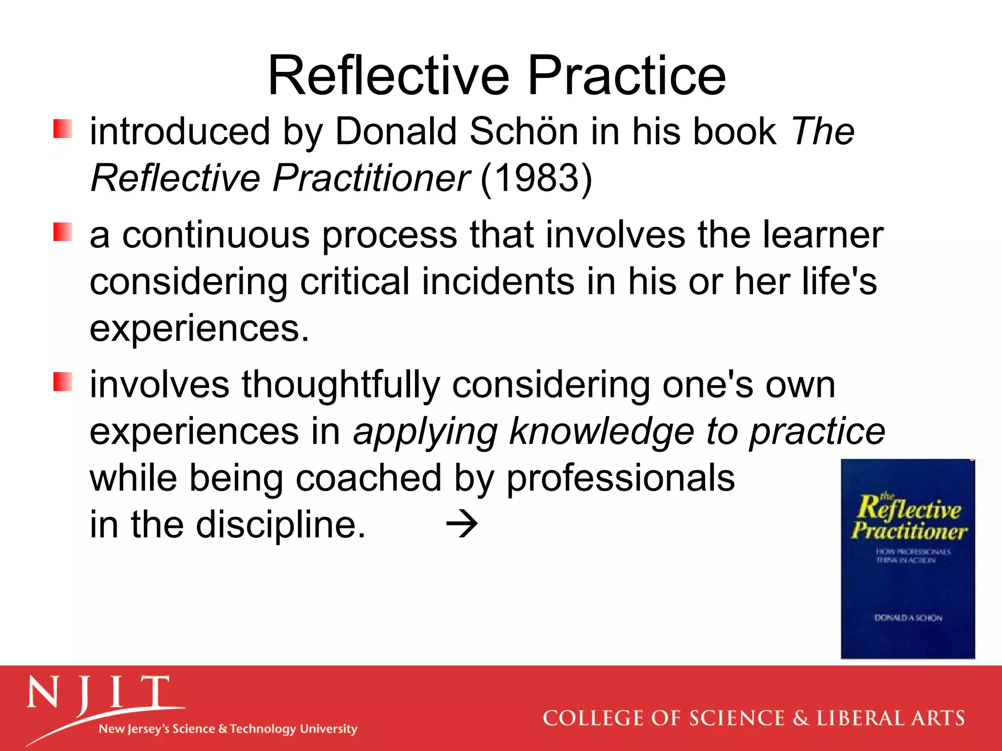 Reflective Practice introduced by Donald Schön in his book  The Reflective Practitioner  (1983) a continuous process that involves the learner considering critical incidents in his or her life's experiences.  involves thoughtfully considering one's own experiences in  applying knowledge to practice  while being coached by professionals  in the discipline.   