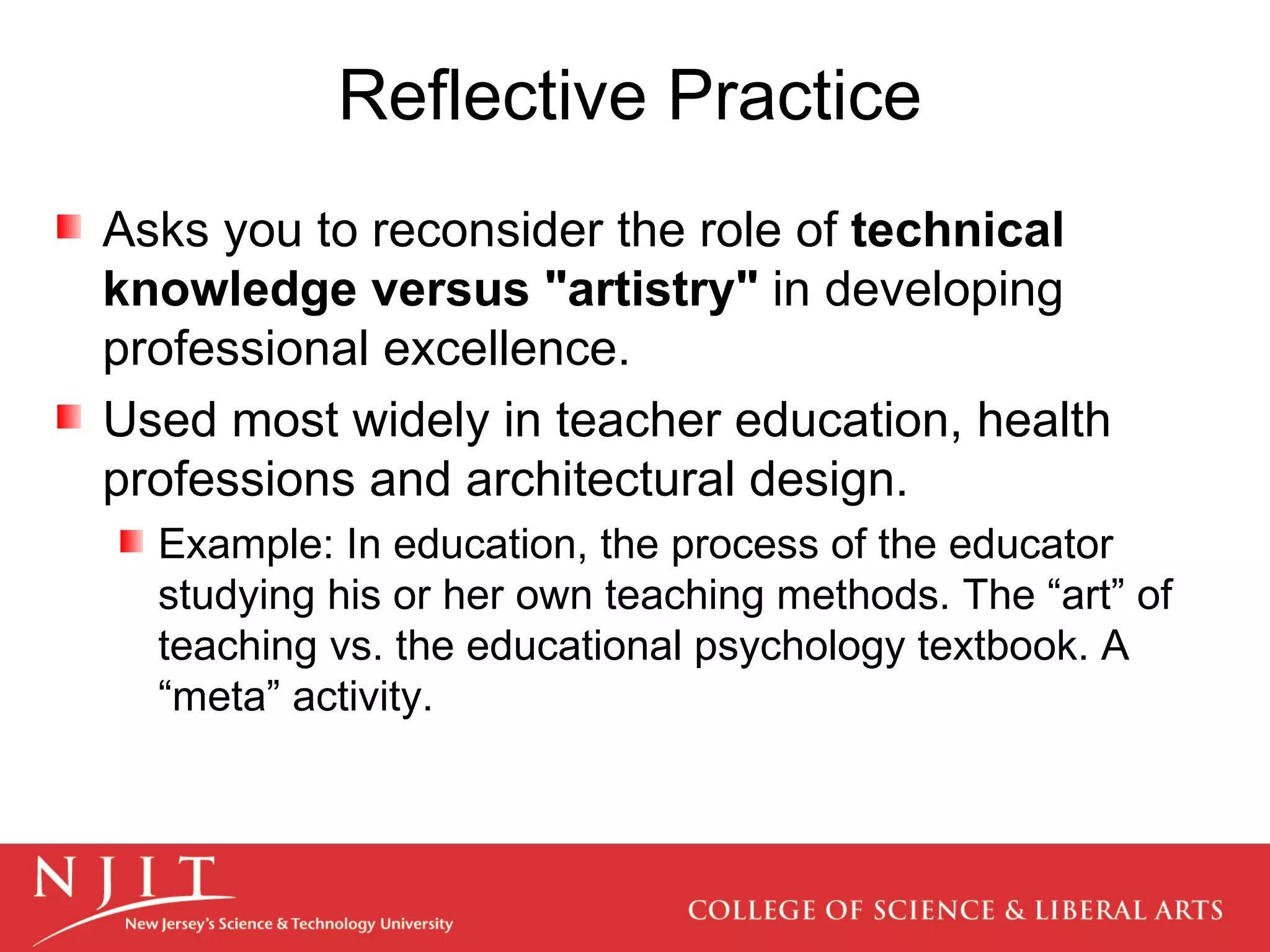 Reflective Practice Asks you to reconsider the role of  technical knowledge versus &quot;artistry&quot;  in developing professional excellence.  Used most widely in teacher education, health professions and architectural design.  Example: In education, the process of the educator studying his or her own teaching methods. The “art” of teaching vs. the educational psychology textbook. A “meta” activity. 