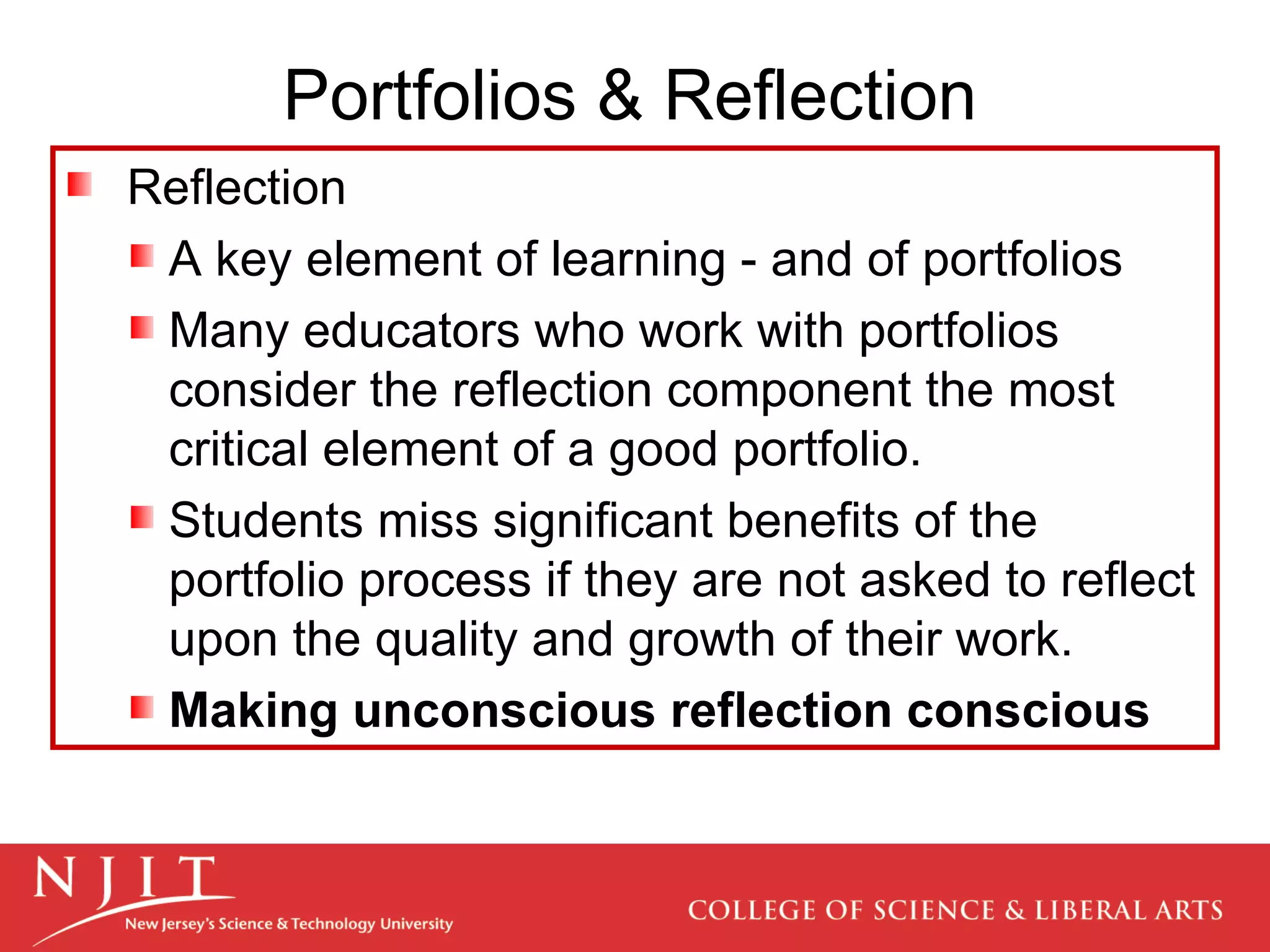 Portfolios & Reflection Reflection A key element of learning - and of portfolios Many educators who work with portfolios consider the reflection component the most critical element of a good portfolio.  Students miss significant benefits of the portfolio process if they are not asked to reflect upon the quality and growth of their work. Making unconscious reflection conscious 
