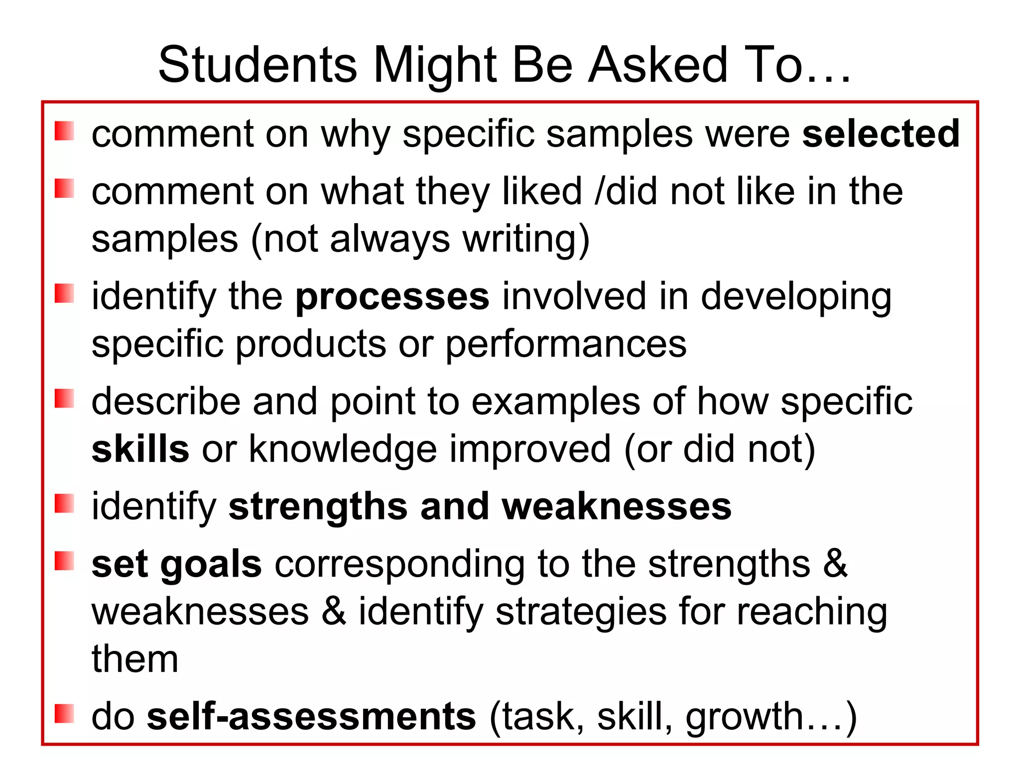 Students Might Be Asked To… comment on why specific samples were  selected comment on what they liked /did not like in the samples (not always writing) identify the  processes  involved in developing specific products or performances describe and point to examples of how specific  skills  or knowledge improved (or did not) identify  strengths and weaknesses   set goals  corresponding to the strengths & weaknesses & identify strategies for reaching them do  self-assessments  (task, skill, growth…) 