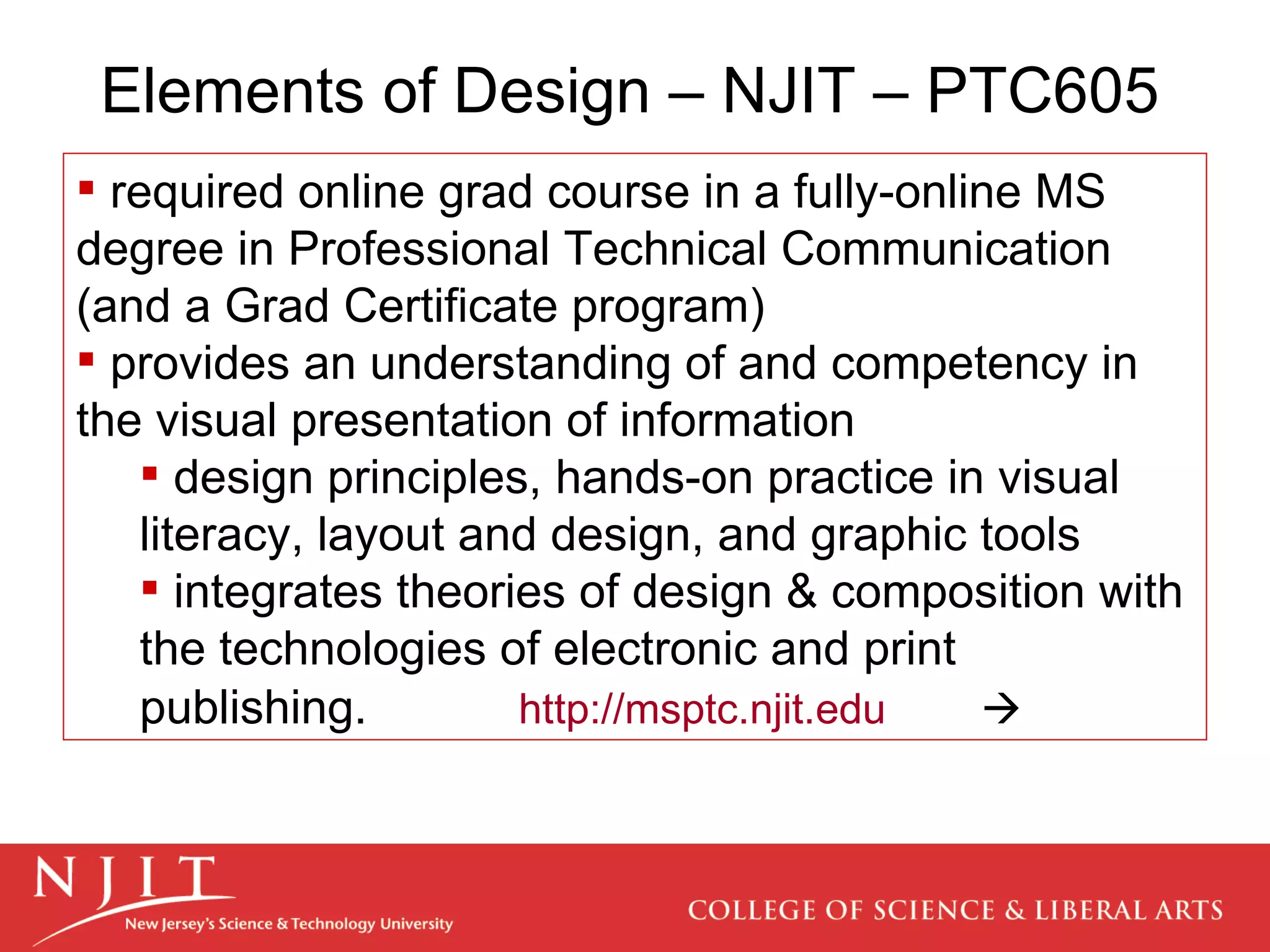 Elements of Design – NJIT – PTC605 required online grad course in a fully-online MS degree in Professional Technical Communication (and a Grad Certificate program) provides an understanding of and competency in the visual presentation of information design principles, hands-on practice in visual literacy, layout and design, and graphic tools integrates theories of design & composition with the technologies of electronic and print publishing.   http://msptc.njit.edu    