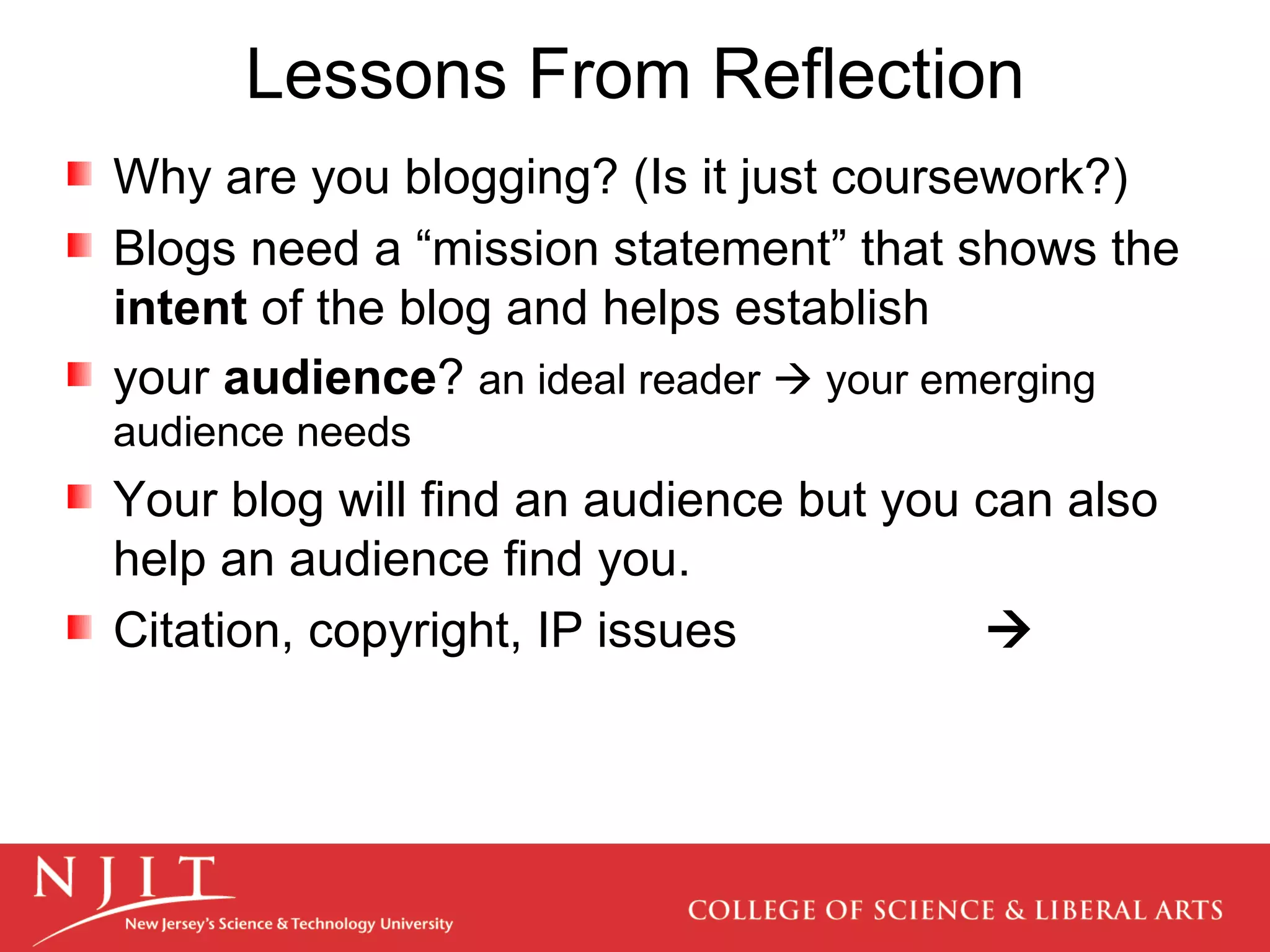 Lessons From Reflection Why are you blogging? (Is it just coursework?) Blogs need a “mission statement” that shows the  intent  of the blog and helps establish your  audience ?  an ideal reader    your emerging audience needs Your blog will find an audience but you can also help an audience find you. Citation, copyright, IP   issues    