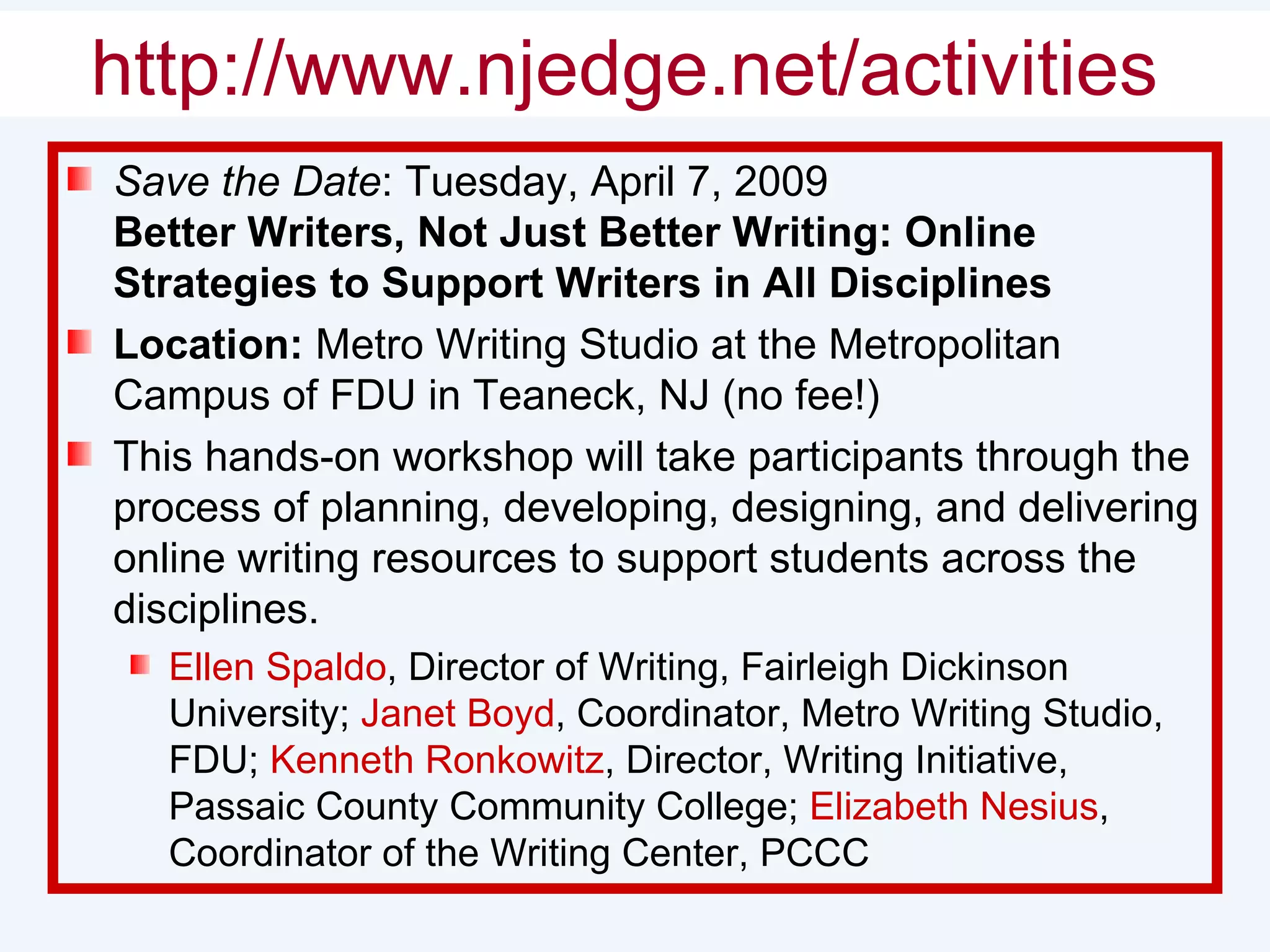 Shameless Self-Promotion Save the Date : Tuesday, April 7, 2009 Better Writers, Not Just Better Writing: Online Strategies to Support Writers in All Disciplines  Location:  Metro Writing Studio at the Metropolitan Campus of FDU in Teaneck, NJ (no fee!) This hands-on workshop will take participants through the process of planning, developing, designing, and delivering online writing resources to support students across the disciplines. Ellen Spaldo , Director of Writing, Fairleigh Dickinson University;  Janet Boyd , Coordinator, Metro Writing Studio, FDU;  Kenneth Ronkowitz , Director, Writing Initiative, Passaic County Community College;  Elizabeth Nesius , Coordinator of the Writing Center, PCCC http://www.njedge.net/activities   