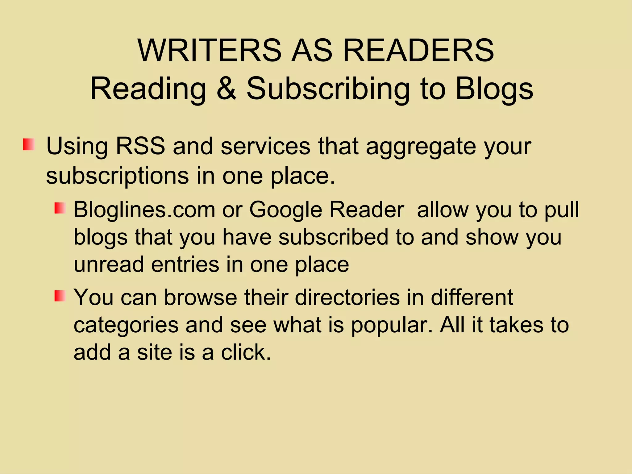 WRITERS AS READERS Reading & Subscribing to Blogs  Using RSS and services that aggregate your subscriptions in one place.  Bloglines.com or Google Reader  allow you to pull blogs that you have subscribed to and show you unread entries in one place You can browse their directories in different categories and see what is popular. All it takes to add a site is a click. 